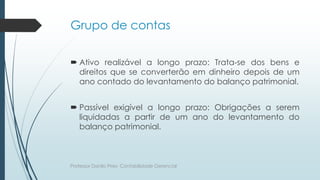 Grupo de contas
 Ativo realizável a longo prazo: Trata-se dos bens e
direitos que se converterão em dinheiro depois de um
ano contado do levantamento do balanço patrimonial.
 Passível exigível a longo prazo: Obrigações a serem
liquidadas a partir de um ano do levantamento do
balanço patrimonial.
Professor Danilo Pires- Contabilidade Gerencial
 