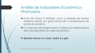Análise de indicadores Econômico-
Financeiros
 Ciclo de Caixa: É definido como o período de tempo
existente desde um gasto inicial até o recebimento da
venda do produto.
 É o intervalo de tempo entre a coleta da matéria prima
até o recebimento do valor do produto.
 Quanto menor é o ciclo, maior é o giro
Professor Danilo Pires- Contabilidade Gerencial
 