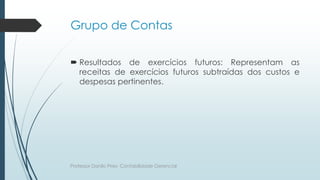 Grupo de Contas
 Resultados de exercícios futuros: Representam as
receitas de exercícios futuros subtraídas dos custos e
despesas pertinentes.
Professor Danilo Pires- Contabilidade Gerencial
 