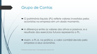 Grupo de Contas
 O patrimônio liquido (PL) reflete valores investidos pelos
acionistas na empresa em um dado momento.
 A diferença entre os valores dos ativos e passivos, e o
resultado dos exercícios futuros representa o PL.
 Assim, o PL é, na prática, o valor contábil devido pela
empresa a seus acionistas.
Professor Danilo Pires- Contabilidade Gerencial
 