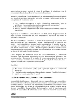 operacional que acentue a melhoria de custos, de qualidade e de redução de tempo de
processamento das atividades desenvolvidas por seus funcionários.

Segundo Crepaldi (2004), com relação à utilização dos dados da Contabilidade de Custos
para tomada de decisões, estes podem ser muito úteis para o administrador avaliar as
conseqüências de medidas tais como:

   1. Se a capacidade de produção da fábrica é insuficiente para atender a todos os
      pedidos dos clientes, qual produto ou linha de produtos deve ser cortado?
   2. Como fixar o preço de venda de um produto?
   3. Deve-se continuar comprando matérias-primas de terceiros ou interessa fabricá-los
      na empresa?

O processo da Contabilidade Gerencial deverá ser obtido através do processamento da
coleta de dados e informações que serão armazenadas e processadas no sistema de
informações da empresa.

Para Padoveze (2004), a necessidade da informação é determinada pelos usuários finais
dessa informação, por seus consumidores. Assim, a informação deve ser construída para
atender a esses consumidores e não para atender aos contadores. O contador gerencial é
aquele que sabe perfeitamente que a informação que faz parte de seu sistema foi elaborada
para atender às necessidades de outros. O contador gerencial deve fazer um estudo básico
das necessidades de informações a partir das decisões-chaves que serão tomadas baseadas
no Sistema de Informação Contábil Gerencial.

Com a integração das informações obtidas nos vários departamentos, a Contabilidade
Gerencial, como ferramenta, proporciona aos seus administradores informações que
permitem avaliar o desempenho de atividades, de projetos e de produtos da empresa, bem
como a sua situação econômico-financeira através da apresentação de informações claras e
objetivas de acordo com a necessidade de cada usuário.

Exercícios:

   a) De acordo com Iudícibus (1998), qual o principal objetivo da Contabilidade
      Gerencial?
   b) Qual a importância da Contabilidade de Custos segundo Crepaldi (2004), para o
      auxilio na tomada de decisões do gestor?

USUÁRIOS DAS INFORMAÇÕES CONTÁBIL-GERENCIAIS

A necessidade da informação é determinada por seus usuários finais, seus consumidores.
Assim, as informações deve ser gerada para atender a esses usuários e não aos contadores.
O contador gerencial é aquele que sabe perfeitamente que a informação que faz parte de seu
sistema foi elaborada para atender as necessidades de outras pessoas. Portanto, deve-se
fazer um estudo básico das necessidades das informações a partir de decisões que serão
tomadas. Os usuários finais da informação, deverão especificar claramente as necessidades



Contabilidade Gerencial                                                                10
 
