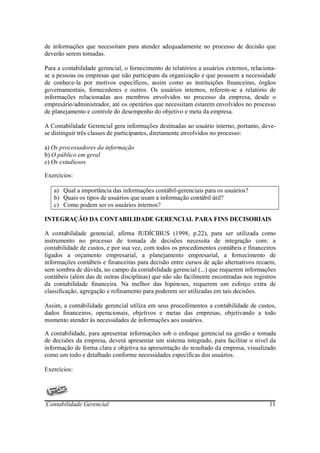 de informações que necessitam para atender adequadamente no processo de decisão que
deverão serem tomadas.

Para a contabilidade gerencial, o fornecimento de relatórios a usuários externos, relaciona-
se a pessoas ou empresas que não participam da organização e que possuem a necessidade
de conhece-la por motivos específicos, assim como as instituições financeiras, órgãos
governamentais, fornecedores e outros. Os usuários internos, referem-se a relatório de
informações relacionadas aos membros envolvidos no processo da empresa, desde o
empresário/administrador, até os operários que necessitam estarem envolvidos no processo
de planejamento e controle do desempenho do objetivo e meta da empresa.

A Contabilidade Gerencial gera informações destinadas ao usuário interno, portanto, deve-
se distinguir três classes de participantes, diretamente envolvidos no processo:

a) Os processadores da informação
b) O público em geral
c) Os estudiosos

Exercícios:

   a) Qual a importância das informações contábil-gerenciais para os usuários?
   b) Quais os tipos de usuários que usam a informação contábil útil?
   c) Como podem ser os usuários internos?

INTEGRAÇÃO DA CONTABILIDADE GERENCIAL PARA FINS DECISORIAIS

A contabilidade gerencial, afirma IUDÍCIBUS (1998, p.22), para ser utilizada como
instrumento no processo de tomada de decisões necessita de integração com: a
contabilidade de custos, e por sua vez, com todos os procedimentos contábeis e financeiros
ligados a orçamento empresarial, a planejamento empresarial, a fornecimento de
informações contábeis e financeiras para decisão entre cursos de ação alternativos recaem,
sem sombra de dúvida, no campo da contabilidade gerencial (...) que requerem informações
contábeis (além das de outras disciplinas) que não são facilmente encontradas nos registros
da contabilidade financeira. Na melhor das hipóteses, requerem um esforço extra de
classificação, agregação e refinamento para poderem ser utilizadas em tais decisões.

Assim, a contabilidade gerencial utiliza em seus procedimentos a contabilidade de custos,
dados financeiros, operacionais, objetivos e metas das empresas, objetivando a todo
momento atender às necessidades de informações aos usuários.

A contabilidade, para apresentar informações sob o enfoque gerencial na gestão e tomada
de decisões da empresa, deverá apresentar um sistema integrado, para facilitar o nível da
informação de forma clara e objetiva na apresentação do resultado da empresa, visualizado
como um todo e detalhado conforme necessidades específicas dos usuários.

Exercícios:




Contabilidade Gerencial                                                                  11
 