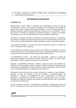 a) Comente a afirmação de Iudícibus (1998), sobre a integração da Contabilidade
      Gerencial para fins decisoriais.

                           MÉTODOS DE CUSTEAMENTO

INTRODUÇÃO

Segundo Bruni e Famá (2004), o nascimento da Contabilidade de Custos decorreu da
necessidade de maiores e mais precisas informações, que permitissem uma tomada de
decisão correta após o advento da Revolução Industrial. Com a Revolução Industrial, as
empresas passaram a adquirir matéria-prima para transformar em novos produtos. O novo
bem criado era resultante da agregação de diferentes materiais e esforços de produção,
constituindo o que se convencionou chamar de custo de produção ou fabricação.

Atualmente as empresas enfrentam o dinamismo do mercado globalizado, as informações
são altamente divulgadas em pequenos espaço de tempo, novas ferramentas gerenciais são
desenvolvidas e as preocupações de a empresa conseguir se manter no mercado aumentam.

A necessidade da análise e do controle dos gastos empresariais acentua-se à medida que
cresce a competição entre as empresas.

A atual tendência à globalização dos mercados, que estende essa competição a um nível
internacional, enfatiza, como não poderia deixar de ser, a necessidade da adoção de técnicas
e procedimentos que permitam o adequado gerenciamento desses gastos.

A Contabilidade de Custos – que atende essa necessidade – destina-se à geração de
informações contábeis de interesse dos usuários internos da empresa, servindo de apoio
indispensável a decisões gerenciais das mais diversas naturezas.

Enquanto a Contabilidade Financeira é sintética e regida por regras bem definidas que
atendem o interesse do publico externo à empresa (ao qual se destinam às informações por
ela geradas), a Contabilidade de Custos é analítica e flexível, produzindo dados de receita,
custo e resultado por produto, por departamento, por cliente, etc.

Inicialmente desenvolvida para uma melhor avaliação dos estoques, da qual depende a
apuração do Custo dos Produtos ou Serviços Vendidos e, conseqüentemente, dos
Resultados, as funções da Contabilidade de Custos expandiram-se, à medida que
aumentava a competição dos mercados, de forma a abranger, hoje, todas as áreas e
atividades das empresas, assumindo uma posição de absoluto destaque entre as prioridades
da empresa bem administrada.

Por isso, aumenta, a cada dia, a necessidade de divulgação e aplicação das técnicas de
análise e de controle dos gastos empresariais, das quais se ocupa a Contabilidade de Custos.




Contabilidade Gerencial                                                                  12
 