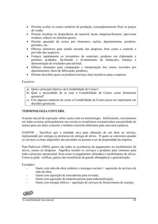 •   Permitir avaliar os custos unitários de produção, conseqüentemente fixar os preços
       de venda;
   •   Permite localizar os desperdícios de material, horas máquinas/homens, aproveitar
       resíduos, reduzir ou eliminar gastos;
   •   Permite apuração de custos por elementos, seções, departamentos, produtos,
       períodos, etc;
   •   Oferece elementos para estudo acurado das despesas, bem como o controle e
       previsão dos negócios;
   •   Fornece rapidamente os inventários de materiais; produtos em elaboração e
       produtos acabados, facilitando o levantamento de balancetes, balanço e
       demonstração de resultados parcial/total;
   •   Oferece elementos para comparação e interpretação dos custos ocorridos por
       departamentos, fases de fabricação, produtos;
   •   Permite descobrir quais os produtos/serviços mais lucrativos para a empresa.

Exercício:

   a) Qual o principal objetivo da Contabilidade de Custos?
   b) Qual a necessidade de se usar a Contabilidade de Custos como ferramenta
      gerencial?
   c) Cite algumas maneiras de como a Contabilidade de Custos possa ser importante nas
      decisões gerenciais.

TERMINOLOGIA CONTÁBIL

O ponto inicial da exposição sobre custos está na terminologia. Infelizmente, encontramos
em todas as áreas, principalmente nas sociais (e econômicas em particular) uma profusão de
nomes para um único conceito e também conceitos diferentes para uma única palavra.

GASTOS _ Sacrifício que a entidade arca para obtenção de um bem ou serviço,
representado por entrega ou promessa de entrega de ativos. O gasto se concretiza quando
os serviços ou bens adquiridos são prestados ou passam a ser de propriedade da empresa.

Para Padoveze (2004), gastos são todas as ocorrências de pagamentos ou recebimentos de
ativos, custos ou despesas. Significa receber os serviços e produtos para consumo para
todo o processo operacional, bom como os pagamentos efetuados e recebimentos de ativos.
Como se pode verificar, gastos são ocorrências de grande abrangência e generalização.

Exemplos:
   -      Gasto com mão-de-obra (salários e encargos sociais) = aquisição de serviços de
          mão de obra;
   -      Gasto com aquisição de mercadorias para revenda;
   -      Gasto com aquisição de matérias-primas para industrialização;
   -      Gasto com energia elétrica = aquisição de serviços de fornecimento de energia;




Contabilidade Gerencial                                                                14
 