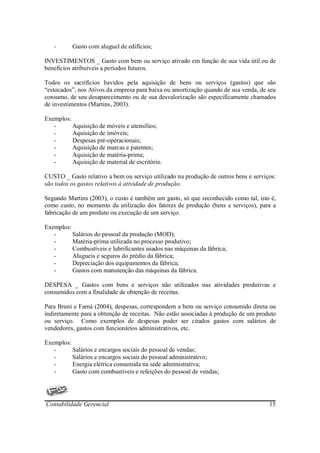 -      Gasto com aluguel de edifícios;

INVESTIMENTOS _ Gasto com bem ou serviço ativado em função de sua vida útil ou de
benefícios atribuíveis a períodos futuros.

Todos os sacrifícios havidos pela aquisição de bens ou serviços (gastos) que são
“estocados”, nos Ativos da empresa para baixa ou amortização quando de sua venda, de seu
consumo, de seu desaparecimento ou de sua desvalorização são especificamente chamados
de investimentos (Martins, 2003).

Exemplos:
   -      Aquisição de móveis e utensílios;
   -      Aquisição de imóveis;
   -      Despesas pré-operacionais;
   -      Aquisição de marcas e patentes;
   -      Aquisição de matéria-prima;
   -      Aquisição de material de escritório.

CUSTO _ Gasto relativo a bem ou serviço utilizado na produção de outros bens e serviços:
são todos os gastos relativos à atividade de produção.

Segundo Martins (2003), o custo é também um gasto, só que reconhecido como tal, isto é,
como custo, no momento da utilização dos fatores de produção (bens e serviços), para a
fabricação de um produto ou execução de um serviço.

Exemplos:
   -      Salários do pessoal da produção (MOD);
   -      Matéria-prima utilizada no processo produtivo;
   -      Combustíveis e lubrificantes usados nas máquinas da fábrica;
   -      Alugueis e seguros do prédio da fábrica;
   -      Depreciação dos equipamentos da fábrica;
   -      Gastos com manutenção das máquinas da fábrica.

DESPESA _ Gastos com bens e serviços não utilizados nas atividades produtivas e
consumidos com a finalidade de obtenção de receitas.

Para Bruni e Famá (2004), despesas, correspondem a bem ou serviço consumido direta ou
indiretamente para a obtenção de receitas. Não estão associadas à produção de um produto
ou serviço. Como exemplos de despesas poder ser citados gastos com salários de
vendedores, gastos com funcionários administrativos, etc.

Exemplos:
   -      Salários e encargos sociais do pessoal de vendas;
   -      Salários e encargos sociais do pessoal administrativo;
   -      Energia elétrica consumida na sede administrativa;
   -      Gasto com combustíveis e refeições do pessoal de vendas;




Contabilidade Gerencial                                                              15
 