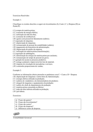 Exercícios Resolvidos

Exemplo 1:

Classifique os eventos descritos a seguir em investimentos (I), Custo ( C ), Despesa (D) ou
Perda (P):

( I ) compra de matéria-prima;
( C ) consumo de energia elétrica;
( C ) utilização de mão-de-obra;
( C ) consumo de combustível;
( D ) gastos com pessoal do faturamento (salário);
( I ) aquisição de máquinas;
( C ) depreciação de máquinas;
( D ) remuneração do pessoal da contabilidade (salário);
( D ) pagamentos de honorários da administração;
( D ) depreciação do prédio da empresa;
( C ) utilização de matéria-prima (transformação);
( I ) aquisição de embalagens;
( P ) deterioração do estoque de matéria-prima por enchente;
( P ) remuneração do tempo de pessoal em greve;
( I ) geração de sucata no processo produtivo;
( P ) estrago acidental e imprevisível de lote de material;
( D ) imposto de circulação de mercadorias e serviços;
( D ) comissões proporcionais de vendas;

Exemplo 2:

Conforme as informações abaixo preencha os parênteses com C = Custo e D = Despesa
( D ) depreciação de máquinas e outros bens da Administração;
( C ) energia elétrica utilizada na produção;
( C ) salários de vendedores e de demonstradores de produtos;
( C ) aluguel de maquinas e equipamentos da produção;
( C ) salário do chefe do departamento de produção;
( C ) matéria-prima consumida na fábrica;
( C ) mão-de-obra indireta utilizada na produção;
( D ) pró-labore.

Exercícios:

   a)   O que são gastos?
   b)   O que são investimentos?
   c)   O que são custos?
   d)   O que são despesas?
   e)   Diferencie custos de despesas.




Contabilidade Gerencial                                                                 17
 