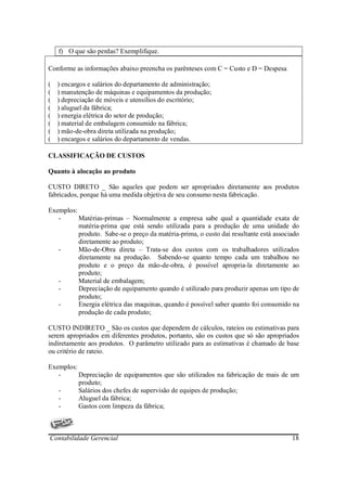 f) O que são perdas? Exemplifique.

Conforme as informações abaixo preencha os parênteses com C = Custo e D = Despesa

(   ) encargos e salários do departamento de administração;
(   ) manutenção de máquinas e equipamentos da produção;
(   ) depreciação de móveis e utensílios do escritório;
(   ) aluguel da fábrica;
(   ) energia elétrica do setor de produção;
(   ) material de embalagem consumido na fábrica;
(   ) mão-de-obra direta utilizada na produção;
(   ) encargos e salários do departamento de vendas.

CLASSIFICAÇÃO DE CUSTOS

Quanto à alocação ao produto

CUSTO DIRETO _ São aqueles que podem ser apropriados diretamente aos produtos
fabricados, porque há uma medida objetiva de seu consumo nesta fabricação.

Exemplos:
   -      Matérias-primas – Normalmente a empresa sabe qual a quantidade exata de
          matéria-prima que está sendo utilizada para a produção de uma unidade do
          produto. Sabe-se o preço da matéria-prima, o custo daí resultante está associado
          diretamente ao produto;
   -      Mão-de-Obra direta – Trata-se dos custos com os trabalhadores utilizados
          diretamente na produção. Sabendo-se quanto tempo cada um trabalhou no
          produto e o preço da mão-de-obra, é possível apropria-la diretamente ao
          produto;
   -      Material de embalagem;
   -      Depreciação de equipamento quando é utilizado para produzir apenas um tipo de
          produto;
   -      Energia elétrica das maquinas, quando é possível saber quanto foi consumido na
          produção de cada produto;

CUSTO INDIRETO _ São os custos que dependem de cálculos, rateios ou estimativas para
serem apropriados em diferentes produtos, portanto, são os custos que só são apropriados
indiretamente aos produtos. O parâmetro utilizado para as estimativas é chamado de base
ou critério de rateio.

Exemplos:
   -      Depreciação de equipamentos que são utilizados na fabricação de mais de um
          produto;
   -      Salários dos chefes de supervisão de equipes de produção;
   -      Aluguel da fábrica;
   -      Gastos com limpeza da fábrica;



Contabilidade Gerencial                                                                18
 