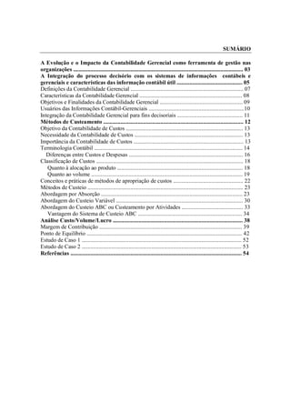 SUMÁRIO

A Evolução e o Impacto da Contabilidade Gerencial como ferramenta de gestão nas
organizações ....................................................................................................................... 03
A Integração do processo decisório com os sistemas de informações contábeis e
gerenciais e características das informação contábil útil .............................................. 05
Definições da Contabilidade Gerencial ............................................................................... 07
Características da Contabilidade Gerencial ........................................................................ 08
Objetivos e Finalidades da Contabilidade Gerencial .......................................................... 09
Usuários das Informações Contábil-Gerenciais ...................................................................10
Integração da Contabilidade Gerencial para fins decisoriais .............................................. 11
Métodos de Custeamento .................................................................................................. 12
Objetivo da Contabilidade de Custos .................................................................................. 13
Necessidade da Contabilidade de Custos ............................................................................ 13
Importância da Contabilidade de Custos ............................................................................. 13
Terminologia Contábil ........................................................................................................ 14
   Diferenças entre Custos e Despesas ................................................................................ 16
Classificação de Custos ....................................................................................................... 18
   Quanto à alocação ao produto ........................................................................................ 18
   Quanto ao volume .......................................................................................................... 19
Conceitos e práticas de métodos de apropriação de custos ................................................. 22
Métodos de Custeio ............................................................................................................. 23
Abordagem por Absorção ................................................................................................... 23
Abordagem do Custeio Variável ......................................................................................... 30
Abordagem do Custeio ABC ou Custeamento por Atividades ........................................... 33
   Vantagem do Sistema de Custeio ABC ......................................................................... 34
Análise Custo/Volume/Lucro ........................................................................................... 38
Margem de Contribuição .................................................................................................... 39
Ponto de Equilíbrio ............................................................................................................. 42
Estudo de Caso 1 ................................................................................................................ 52
Estudo de Caso 2 ................................................................................................................ 53
Referências ........................................................................................................................ 54




Contabilidade Gerencial                                                                                                              2
 