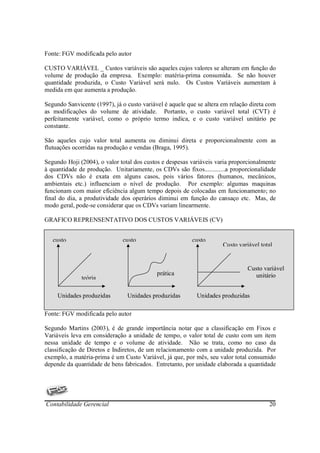 Fonte: FGV modificada pelo autor

CUSTO VARIÁVEL _ Custos variáveis são aqueles cujos valores se alteram em função do
volume de produção da empresa. Exemplo: matéria-prima consumida. Se não houver
quantidade produzida, o Custo Variável será nulo. Os Custos Variáveis aumentam à
medida em que aumenta a produção.

Segundo Sanvicente (1997), já o custo variável é aquele que se altera em relação direta com
as modificações do volume de atividade. Portanto, o custo variável total (CVT) é
perfeitamente variável, como o próprio termo indica, e o custo variável unitário pe
constante.

São aqueles cujo valor total aumenta ou diminui direta e proporcionalmente com as
flutuações ocorridas na produção e vendas (Braga, 1995).

Segundo Hoji (2004), o valor total dos custos e despesas variáveis varia proporcionalmente
à quantidade de produção. Unitariamente, os CDVs são fixos.............a proporcionalidade
dos CDVs não é exata em alguns casos, pois vários fatores (humanos, mecânicos,
ambientais etc.) influenciam o nível de produção. Por exemplo: algumas maquinas
funcionam com maior eficiência algum tempo depois de colocadas em funcionamento; no
final do dia, a produtividade dos operários diminui em função do cansaço etc. Mas, de
modo geral, pode-se considerar que os CDVs variam linearmente.

GRAFICO REPRENSENTATIVO DOS CUSTOS VARIÁVEIS (CV)


   custo                      custo                       custo
                                                                      Custo variável total


                                                                                Custo variável
                                            prática                               unitário
              teória

     Unidades produzidas        Unidades produzidas        Unidades produzidas

Fonte: FGV modificada pelo autor

Segundo Martins (2003), é de grande importância notar que a classificação em Fixos e
Variáveis leva em consideração a unidade de tempo, o valor total de custo com um item
nessa unidade de tempo e o volume de atividade. Não se trata, como no caso da
classificação de Diretos e Indiretos, de um relacionamento com a unidade produzida. Por
exemplo, a matéria-prima é um Custo Variável, já que, por mês, seu valor total consumido
depende da quantidade de bens fabricados. Entretanto, por unidade elaborada a quantidade




Contabilidade Gerencial                                                                 20
 