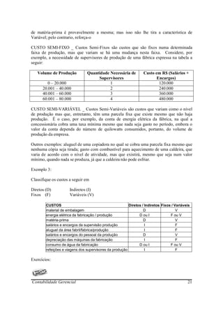 de matéria-prima é provavelmente a mesma; mas isso não lhe tira a característica de
Variável; pelo contrario, reforça-o

CUSTO SEMI-FIXO _ Custos Semi-Fixos são custos que são fixos numa determinada
faixa de produção, mas que variam se há uma mudança nesta faixa. Considere, por
exemplo, a necessidade de supervisores de produção de uma fábrica expressa na tabela a
seguir:

   Volume de Produção           Quantidade Necessária de          Custo em R$ (Salários +
                                     Supervisores                        Encargos)
        0 – 20.000                         1                              120.000
      20.001 – 40.000                      2                              240.000
      40.001 – 60.000                      3                              360.000
      60.001 – 80.000                      4                              480.000

CUSTO SEMI-VARIÁVEL _ Custos Semi-Variáveis são custos que variam como o nível
de produção mas que, entretanto, têm uma parcela fixa que existe mesmo que não haja
produção. É o caso, por exemplo, da conta de energia elétrica da fábrica, na qual a
concessionária cobra uma taxa mínima mesmo que nada seja gasto no período, embora o
valor da conta dependa do número de quilowatts consumidos, portanto, do volume de
produção da empresa.

Outros exemplos: aluguel de uma copiadora no qual se cobra uma parcela fixa mesmo que
nenhuma cópia seja tirada; gasto com combustível para aquecimento de uma caldeira, que
varia de acordo com o nível de atividade, mas que existirá, mesmo que seja num valor
mínimo, quando nada se produza, já que a caldeira não pode esfriar.

Exemplo 3:

Classifique os custos a seguir em

Diretos (D)           Indiretos (I)
Fixos (F)             Variáveis (V)

        CUSTOS                                           Diretos / Indiretos Fixos / Variáveis
        material de embalagem                                     D                   V
        energia elétrica da fabricação / produção              D ou I             F ou V
        matéria-prima                                             D                   V
        salários e encargos da supervisão produção                 I                  F
        aluguel da área fabril/fabrica/produção                    I                  F
        salários e encargos do pessoal da produção                D                   V
        depreciação das máquinas da fabricação                     I                  F
        consumo de água da fabricação                          D ou I             F ou V
        refeições e viagens dos supervisores da produção           I                  F

Exercícios:




Contabilidade Gerencial                                                                     21
 