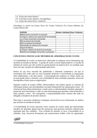 a) O que são custos diretos?
   b) Conceitue custos indiretos. Exemplifique.
   c) O que são custos fixos e variáveis?

Classifique os custos em Custos Fixos (F), Custos Variáveis (V), Custos Indiretos (I),
Custos Diretos (D).

        CUSTOS                                           Diretos / Indiretos Fixos / Variáveis
        Matéria-prima consumida na produção
        Encargos e salários dos supervisores da produção
        Luz e força consumida na produção
        MOI do pessoal da produção
        MOD do pessoal da produção
        Depreciação de máquinas da produção
        Aluguel da fábrica
        Encargos e salários do gerente de produção
        Material de embalagem consumido na produção

CONCEITOS E PRÁTICAS DE MÉTODOS DE APROPRIAÇÃO DE CUSTOS

A Contabilidade de Custos se desenvolve oferecendo às empresas novas ferramentas que
auxiliam na tomada de decisão. A gestão de custos se torna imprescindível e a escolha de
métodos de custeio que irão auxiliar no gerenciamento da empresa deve ser estudada, para
fazer com que o projeto de implementação tenha êxito.

Dentro de um novo mercado tão globalizado e altamente competitivo, em que as
tecnologias (TI), estão cada vez mais rompendo fronteiras e maximizando as negociações
entre organizações, e até entre paises. A preocupação das empresas se voltam, então, em
ter uma gestão eficaz e eficiente, com a finalidade de obter resultados esperados, através de
desempenhos ótimos, para as organizações.

Segundo Laudon & Laudon (2004), administradores não podem ignorar os sistemas de
informação porque estes desempenham um papel fundamental nas organizações atuais. Os
sistemas de hoje afetam diretamente o modo como os administradores decidem, planejam e
gerenciam seus funcionários e cada vez mais determinam quais produtos serão produzidos e
onde, quando e como. Por conseguinte, a responsabilidade pelos sistemas não pode ser
delegada a tomadores de decisões técnicos.

Para tanto é necessário estabelecer estratégias, desenvolver novas ferramentas de análises
que auxiliem na tomada de decisão.

A Contabilidade de Custos apresenta vários sistemas de custeio sendo que determinados
métodos são aplicados apenas para fins gerenciais, pois possuem restrições impostas pela
legislação para fins contábeis. Esse evolução de métodos se deve à necessidade de as
entidades, hoje, buscarem ferramentas que proporcionem melhor visão da organização,




Contabilidade Gerencial                                                                     22
 