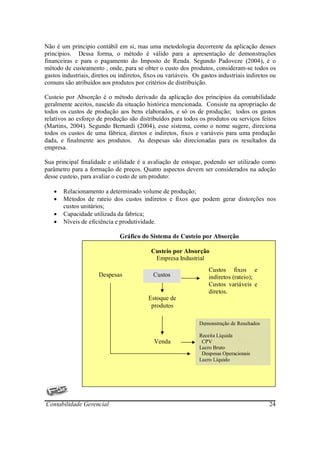 Não é um principio contábil em si, mas uma metodologia decorrente da aplicação desses
princípios. Dessa forma, o método é válido para a apresentação de demonstrações
financeiras e para o pagamento do Imposto de Renda. Segundo Padoveze (2004), é o
método de custeamento , onde, para se obter o custo dos produtos, consideram-se todos os
gastos industriais, diretos ou indiretos, fixos ou variáveis. Os gastos industriais indiretos ou
comuns são atribuídos aos produtos por critérios de distribuição.

Custeio por Absorção é o método derivado da aplicação dos princípios da contabilidade
geralmente aceitos, nascido da situação histórica mencionada. Consiste na apropriação de
todos os custos de produção aos bens elaborados, e só os de produção; todos os gastos
relativos ao esforço de produção são distribuídos para todos os produtos ou serviços feitos
(Martins, 2004). Segundo Bernardi (2004), esse sistema, como o nome sugere, direciona
todos os custos de uma fábrica, diretos e indiretos, fixos e variáveis para uma produção
dada, e finalmente aos produtos. As despesas são direcionadas para os resultados da
empresa.

Sua principal finalidade e utilidade é a avaliação de estoque, podendo ser utilizado como
parâmetro para a formação de preços. Quatro aspectos devem ser considerados na adoção
desse custeio, para avaliar o custo de um produto:

   •   Relacionamento a determinado volume de produção;
   •   Métodos de rateio dos custos indiretos e fixos que podem gerar distorções nos
       custos unitários;
   •   Capacidade utilizada da fabrica;
   •   Níveis de eficiência e produtividade.

                               Gráfico do Sistema de Custeio por Absorção

                                            Custeio por Absorção
                                             Empresa Industrial
                                                                    Custos fixos e
                      Despesas               Custos                 indiretos (rateio);
                                                                    Custos variáveis e
                                                                    diretos.
                                           Estoque de
                                            produtos

                                                                Demonstração de Resultados

                                                                Receita Líquida
                                             Venda               CPV
                                                                Lucro Bruto
                                                                 Despesas Operacionais
                                                                Lucro Líquido




Contabilidade Gerencial                                                                      24
 