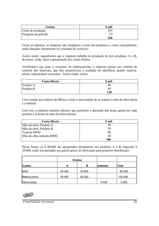 Gastos                                          $ mil
Custo de produção                                                   243
Despesas do período                                                  25
                                                                    268

Como já sabemos, as despesas não compõem o custo dos produtos e, como conseqüência,
serão lançados diretamente no resultado do exercício.

Assim sendo, suponhamos que a empresa trabalhe na produção de dois produtos: A e B,
devemos, então, fazer a apropriação dos custos diretos.

Verificamos que para o consumo da matéria-prima, a empresa possui um sistema de
controle dos materiais, que lhes proporciona a condição de identificar quanto matéria-
prima, cada produto consumiu. Assim sendo, temos:

                Custo Direto                                      $ mil
Produto A                                                           80
Produto B                                                           40
                                                                   120

Com relação aos salários da fábrica, existe a necessidade de se separar a mão-de-obra direta
e a indireta.

Com isso a empresa mantém cálculos que permitem a apuração das horas gastas em cada
produto e as horas de mão-de-obra indireta.

              Custo Direto                                        $ mil
Mão-de-obra: Produto A                                              50
Mão-de-obra: Produto B                                              30
Total da MOD                                                        80
Mão-de-obra indireta (MOI)                                          20
                                                                  100

Dessa forma, os $ 80.000 são apropriados diretamente aos produtos A e B, enquanto $
20.000, serão incorporados aos gastos gerais de fabricação para posterior distribuição:


                                        Diretos

Custos                             A               B        Indiretos      Total

MOD                            50.000         30.000                          80.000

Matéria-prima                  80.000         40.000                         120.000

Depreciação                                                   5.000           5.000




Contabilidade Gerencial                                                                  26
 