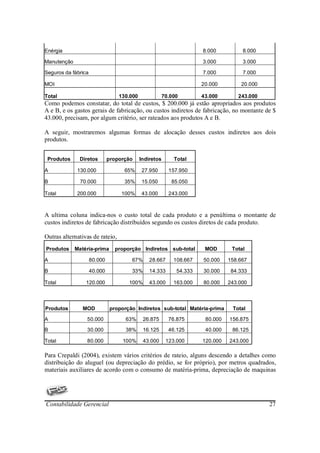 Enérgia                                                               8.000          8.000

Manutenção                                                            3.000          3.000

Seguros da fábrica                                                    7.000          7.000

MOI                                                                   20.000        20.000

Total                             130.000               70.000        43.000       243.000
Como podemos constatar, do total de custos, $ 200.000 já estão apropriados aos produtos
A e B, e os gastos gerais de fabricação, ou custos indiretos de fabricação, no montante de $
43.000, precisam, por algum critério, ser rateados aos produtos A e B.

A seguir, mostraremos algumas formas de alocação desses custos indiretos aos dois
produtos.


 Produtos     Diretos         proporção     Indiretos       Total

A            130.000                65%     27.950        157.950

B              70.000               35%     15.050         85.050

Total        200.000               100%     43.000        243.000



A ultima coluna indica-nos o custo total de cada produto e a penúltima o montante de
custos indiretos de fabricação distribuídos segundo os custos diretos de cada produto.

Outras alternativas de rateio,
Produtos     Matéria-prima       proporção Indiretos sub-total         MOD       Total

A                    80.000            67%      28.667      108.667   50.000    158.667

B                    40.000            33%      14.333       54.333   30.000     84.333

Total            120.000              100%      43.000      163.000   80.000    243.000



Produtos        MOD            proporção Indiretos sub-total Matéria-prima       Total

A                50.000              63%     26.875       76.875       80.000   156.875

B                30.000              38%     16.125       46.125       40.000    86.125

Total            80.000            100%      43.000      123.000      120.000   243.000

Para Crepaldi (2004), existem vários critérios de rateio, alguns descendo a detalhes como
distribuição do aluguel (ou depreciação do prédio, se for próprio), por metros quadrados,
materiais auxiliares de acordo com o consumo de matéria-prima, depreciação de maquinas




Contabilidade Gerencial                                                                      27
 