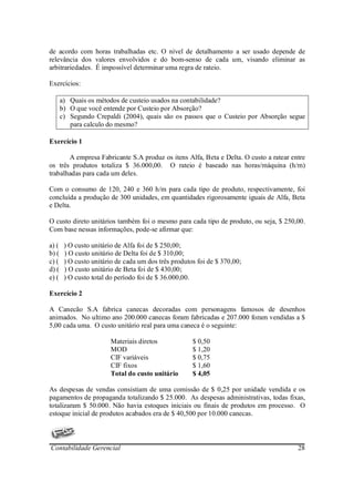 de acordo com horas trabalhadas etc. O nível de detalhamento a ser usado depende de
relevância dos valores envolvidos e do bom-senso de cada um, visando eliminar as
arbitrariedades. É impossível determinar uma regra de rateio.

Exercícios:

       a) Quais os métodos de custeio usados na contabilidade?
       b) O que você entende por Custeio por Absorção?
       c) Segundo Crepaldi (2004), quais são os passos que o Custeio por Absorção segue
          para calculo do mesmo?

Exercício 1

       A empresa Fabricante S.A produz os itens Alfa, Beta e Delta. O custo a ratear entre
os três produtos totaliza $ 36.000,00. O rateio é baseado nas horas/máquina (h/m)
trabalhadas para cada um deles.

Com o consumo de 120, 240 e 360 h/m para cada tipo de produto, respectivamente, foi
concluída a produção de 300 unidades, em quantidades rigorosamente iguais de Alfa, Beta
e Delta.

O custo direto unitários também foi o mesmo para cada tipo de produto, ou seja, $ 250,00.
Com base nessas informações, pode-se afirmar que:

a) (    ) O custo unitário de Alfa foi de $ 250,00;
b) (    ) O custo unitário de Delta foi de $ 310,00;
c) (    ) O custo unitário de cada um dos três produtos foi de $ 370,00;
d) (    ) O custo unitário de Beta foi de $ 430,00;
e) (    ) O custo total do período foi de $ 36.000,00.

Exercício 2

A Canecão S.A fabrica canecas decoradas com personagens famosos de desenhos
animados. No ultimo ano 200.000 canecas foram fabricadas e 207.000 foram vendidas a $
5,00 cada uma. O custo unitário real para uma caneca é o seguinte:

                        Materiais diretos             $ 0,50
                        MOD                           $ 1,20
                        CIF variáveis                 $ 0,75
                        CIF fixos                     $ 1,60
                        Total do custo unitário       $ 4,05

As despesas de vendas consistiam de uma comissão de $ 0,25 por unidade vendida e os
pagamentos de propaganda totalizando $ 25.000. As despesas administrativas, todas fixas,
totalizaram $ 50.000. Não havia estoques iniciais ou finais de produtos em processo. O
estoque inicial de produtos acabados era de $ 40,500 por 10.000 canecas.



Contabilidade Gerencial                                                                28
 