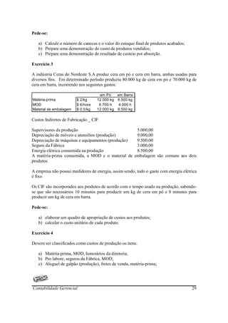 Pede-se:

   a) Calcule o número de canecas e o valor do estoque final de produtos acabados;
   b) Prepare uma demonstração do custo de produtos vendidos;
   c) Prepare uma demonstração de resultado de custeio por absorção.

Exercício 3

A indústria Ceras do Nordeste S.A produz cera em pó e cera em barra, ambas usadas para
diversos fins. Em determinado período produziu 80.000 kg de cera em pó e 70.000 kg de
cera em barra, incorrendo nos seguintes gastos:

                                    em Pó    em Barra
Matéria-prima           $ 2/kg     12.000 kg 8.500 kg
MOD                     $ 6/hora    6.700 h   4.000 h
Material de embalagem   $ 0,5/kg   12.000 kg 8.500 kg

Custos Indiretos de Fabricação _ CIF

Supervisores da produção                          5.000,00
Depreciação de móveis e utensílios (produção)     9.000,00
Depreciação de máquinas e equipamentos (produção) 9.500,00
Seguro da Fábrica                                 3.000,00
Energia elétrica consumida na produção            8.500,00
A matéria-prima consumida, a MOD e o material de embalagem são comuns aos dois
produtos.

A empresa não possui medidores de energia, assim sendo, todo o gasto com energia elétrica
é fixo.

Os CIF são incorporados aos produtos de acordo com o tempo usado na produção, sabendo-
se que são necessários 10 minutos para produzir um kg de cera em pó e 8 minutos para
produzir um kg de cera em barra.

Pede-se:

   a) elaborar um quadro de apropriação de custos aos produtos;
   b) calcular o custo unitário de cada produto.

Exercício 4

Devem ser classificados como custos de produção os itens:

   a) Matéria-prima, MOD, honorários da diretoria;
   b) Pro labore, seguros da Fábrica, MOD;
   c) Aluguel de galpão (produção), fretes de venda, matéria-prima;




Contabilidade Gerencial                                                               29
 