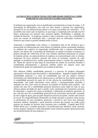 A EVOLUÇÃO E O IMPACTO DA CONTABILIDADE GERENCIAL COMO
           FERRAMENTA DE GESTÃO NAS ORGANIZAÇÕES


O ambiente nas organizações vem se modificando constantemente ao longo do tempo. A TI
(Tecnologia da Informação), está cada vez mais atuante e presente nas organizações,
deixando de ser um diferencial para passar a ser quase um produto de commodites. A TI
possibilita uma maior ação na logística, no que tange a competição pelo mercado (market
share), proporciona aos gestores uma crescente rapidez, flexibilidade e agilidade nas
tomadas de decisões. As empresas evoluem a todo o momento e por isso a contabilidade
como um sistema de informação (SI), e principal meio de informação econômico e
financeiro que é para os gestores também tende a crescer.

Analisando a contabilidade como ciência e a importância dela no SI, verifica-se que a
mesma pode ser influenciada por vários fatores no ambiente externo acarretando mudanças
no ambiente dos negócios na organização modificando todo o contexto informacional
anterior, tais fatores são: a tecnologia da informação, os capitais investidos na empresa e o
próprio mercado tão volátil hoje em dia. Tais vertentes interferem diretamente na compra
de matérias primas, na cadeia produtiva da empresa, na comercialização entre os clientes,
surgimento de novos produtos, aumento dos riscos na economia, aumento do valor
agregado ao produto/serviços, melhor gerenciamento interno e externo das organizações,
etc. Diante do exposto no que tange ao crescimento do cenário da economia mundial, a
contabilidade principalmente a gerencial, também sofrerá um impacto como uma
ferramenta de gestão nas organizações nas tomadas de decisões.

Para Atkinson (2000), contabilidade gerencial é o processo de produzir informação
operacional e financeira para funcionários e administradores. Segundo Crepaldi (2004), a
contabilidade gerencial é o ramo da contabilidade que tem por objetivo fornecer
instrumentos aos administradores de empresas que os auxiliem em suas funções gerenciais.
A contabilidade gerencial faz parte do rol das ciências da contabilidade e como já foi
mencionado, vem tendo crescimento como ciência e consequentemente alterando e
mudando seu foco, bem como no processo de tomadas de decisões pelos gestores. Em
meados dos anos 50, a contabilidade gerencial funcionava como órgão de staff, ou seja,
efetuava apenas atividades de apoio à gestão, como: preparação dos orçamentos, processo
de elaboração e controle dos custos na produção e elaboração de relatórios gerenciais. Já
por volta dos anos 90, a contabilidade gerencial foi de certa forma “promovida”, passando
de mero órgão de apoio, para ser parte integral do processo de gestão, criando valor através
do uso da TI e disponibilizando informações em tempo real para os gestores. Hoje em dia,
os profissionais da área (contadores gerenciais, controllers), tem como foco principal,
mensurar, analisar, interpretar e gerar pareceres concisos que possam ser usados pelos
gestores em tomadas de decisões mais coerentes com a realidade. Crepaldi apud IFAC
(2004) afirma que o contador gerencial é um profissional que identifica, mede, acumula,
analisa, prepara, interpreta e relata informações (tanto financeira quanto operacionais) para
uso da administração de uma empresa [...].




Contabilidade Gerencial                                                                    3
 