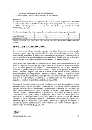 d) Salários da Administração, MOD, matéria-prima;
   e) Energia elétrica direta, MOD, insumos de acabamento.

Exercício 5
A empresa Diamante produz dois produtos, A e B, cujo volume de produção é de 20.000
unidades do produto A e 16.000 unidades do produto B por período. As vendas em média
são: 90% e 95% dos produtos A e B respectivamente. Sabe-se que os CIF totalizam $
500.000,00 por período.

Em determinado período, foram registrados os seguintes custos diretos por unidade ($):
                                           A                               B
Material-direto                           20                              25
Mão-de-obra direta                        15                               8
Pede-se calcular o valor dos CIF de cada produto utilizando o custos de MOD como base
de rateio.

ABORDAGEM DO CUSTEIO VARIÁVEL

Em oposição ao método por absorção, o custeio variável ou direto toma em consideração,
somente os gastos variáveis, para alocação dos custos aos produtos da empresa. Assim
sendo, não há necessidade de rateios, pois trabalharemos apenas com os gastos variáveis,
ou seja, poderão ser apropriados diretamente aos produtos, fazendo com que as distorções
que ocorrem no método por absorção (em referencia aos rateios), não existam.

Assim sendo, essa modalidade de custeio apresenta, sobre o método anterior (custeio por
absorção), algumas vantagens no que tange à apuração dos resultados financeiros gerados
pelos diferentes produtos da empresa e conseqüentemente as decisões gerenciais.
Entretanto, a grande falha deste sistema, é que não é aceito pela Legislação do Imposto de
Renda. Portanto a empresa que desejar adota-lo, deverá fazê-lo mediante controles e
relatórios distintos, em complemento á informação contábil. Método de custeio que atribui
apenas custos de manufatura variáveis aos produtos, estes custos incluem materiais diretos,
mão-de-obra e CIF variáveis. Os CIF fixos são tratados como um custo do período e são
alocados no resultado no período incorrido (Iudícibus, 2001).

É um tipo de custeamento que consiste em considerar como custo de produção do período
apenas os custos variáveis incorridos: os custos fixos, pelo fato de existirem mesmo que
não haja produção, não são considerados como custos de produção e sim como despesas,
sendo encerrados diretamente contra o resultado do período. Desse modo, o custo dos
produtos vendidos e os estoques finais de produtos em elaboração e acabados só conterão
custos variáveis (Viceconti, 2000). O sistema de custeio direto ou variável prevê uma
apropriação de caráter gerencial, considerando apenas os custos variáveis aos produtos
vendidos; os custos fixos ficam separados e considerados como despesas do período, indo
diretamente para os resultados; dessa forma, possibilita a apuração da margem de
contribuição, quando confrontados os custos variáveis aos valores de receita liquida ao
período objeto de analise (CFC, p. 37, 1995).




Contabilidade Gerencial                                                                 30
 