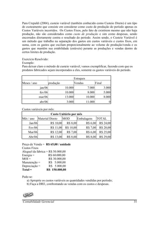 Para Crepaldi (2004), custeio variável (também conhecido como Custeio Direto) é um tipo
de custeamento que consiste em considerar como custo de produção do período apenas os
Custos Variáveis incorridos. Os Custos Fixos, pelo fato de existirem mesmo que não haja
produção, não são considerados como custo de produção e sim como despesas, sendo
encerrados diretamente contra o resultado do período. Assim sendo, o Custeio Variável é
um método que trabalha na separação dos gastos em custos variáveis e custos fixos, em
suma, com os gastos que oscilam proporcionalmente ao volume de produção/venda e os
gastos que mantêm sua estabilidade (estáveis) perante as produções e vendas dentro de
certos limites de produção.

Exercício Resolvido:
Exemplo:
Para deixar claro o método de custeio variável, vamos exemplificar, fazendo com que os
produtos fabricados sejam incorporados a eles, somente os gastos variáveis do período.

                                            Estoques
Meses / ano            produção             Vendas              Final
              jan/06               10.000               7.000           3.000
              fev/06               10.000               8.000           5.000
              mar/06               13.000              10.000           8.000
              abr/06                3.000              11.000              0

Custos variáveis por mês:
                    Custo Unitário por mês
Mês / ano Material Direto    MOD       Embalagens TOTAL
     Jan/06         R$ 10,00   R$ 8,00       R$ 6,00 R$ 24,00
     Fev/06         R$ 11,00 R$ 10,00        R$ 7,00 R$ 28,00
    Mar/06          R$ 12,00   R$ 7,00       R$ 6,00 R$ 25,00
     Abr/06             R$ 13,00    R$ 8,00            R$ 8,00     R$ 29,00

Preço de Venda = R$ 65,00 / unidade
Custos Fixos
Aluguel da fabrica = R$ 50.000,00
Energia =            R$ 60.000,00
MOI =                R$ 30.000,00
Manutenção =         R$ 5.000,00
Depreciação =        R$ 5.000,00
Total =            R$ 150.000,00

Pede-se:
   a) Aproprie os custos variáveis as quantidades vendidas por período;
   b) Faça a DRE, confrontando as vendas com os custos e despesas.




Contabilidade Gerencial                                                                  31
 