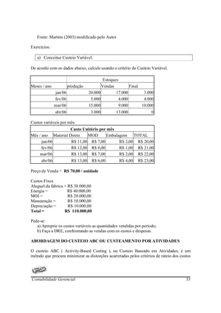 Fonte: Martins (2003) modificado pelo Autor

Exercícios:

   a) Conceitue Custeio Variável.

De acordo com os dados abaixo, calcule usando o critério do Custeio Variável.

                                           Estoques
Meses / ano            produção            Vendas         Final
              jan/06                20.000        17.000         3.000
              fev/06                 5.000          4.000        4.000
              mar/06                15.000          9.000       10.000
              abr/06                 3.000        13.000            0

Custos variáveis por mês:
                    Custo Unitário por mês
Mês / ano Material Direto   MOD       Embalagens TOTAL
      jan/06        R$ 11,00 R$ 7,00        R$ 2,00 R$ 20,00
      fev/06        R$ 12,00 R$ 8,00        R$ 1,00 R$ 21,00
     mar/06         R$ 13,00 R$ 7,00        R$ 2,00 R$ 22,00
     abr/06              R$ 13,00    R$ 6,00       R$ 4,00   R$ 23,00

Preço de Venda = R$ 70,00 / unidade

Custos Fixos
Aluguel da fabrica = R$ 30.000,00
Energia =            R$ 40.000,00
MOI =                R$ 20.000,00
Manutenção =         R$ 10.000,00
Depreciação =        R$ 10.000,00
Total =            R$ 110.000,00

Pede-se:
   a) Aproprie os custos variáveis as quantidades vendidas por período;
   b) Faça a DRE, confrontando as vendas com os custos e despesas.

ABORDAGEM DO CUSTEIO ABC OU CUSTEAMENTO POR ATIVIDADES

O custeio ABC ( Activity-Based Costing ), ou Custeio Baseado em Atividades, é um
método que procura minimizar as distorções acarretadas pelos critérios de rateio dos custos




Contabilidade Gerencial                                                                 33
 