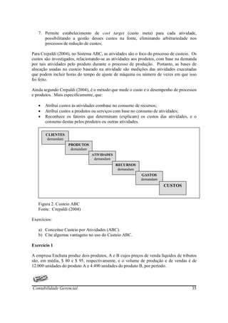7. Permite estabelecimento de cost target (custo meta) para cada atividade,
      possibilitando a gestão desses custos na fonte, eliminando arbitrariedade nos
      processos de redução de custos;

Para Crepaldi (2004), no Sistema ABC, as atividades são o foco do processo de custeio. Os
custos são investigados, relacionando-se as atividades aos produtos, com base na demanda
por tais atividades pelo produto durante o processo de produção. Portanto, as bases de
alocação usadas no custeio baseado na atividade são medições das atividades executadas
que podem incluir horas do tempo de ajuste de máquina ou número de vezes em que isso
foi feito.

Ainda segundo Crepaldi (2004), é o método que mede o custo e o desempenho de processos
e produtos. Mais especificamente, que:

   •   Atribui custos às atividades combase no consumo de recursos;
   •   Atribui custos a produtos ou serviços com base no consumo de atividades;
   •   Reconhece os fatores que determinam (explicam) os custos das atividades, e o
       consumo destas pelos produtos ou outras atividades.

       CLIENTES
       demandam
                   PRODUTOS
                    demandam
                                ATIVIDADES
                                 demandam
                                             RECURSOS
                                              demandam
                                                           GASTOS
                                                           demandam
                                                                       CUSTOS



   Figura 2. Custeio ABC
   Fonte: Crepaldi (2004)

Exercícios:

   a) Conceitue Custeio por Atividades (ABC).
   b) Cite algumas vantagens no uso do Custeio ABC.

Exercício 1

A empresa Enchuta produz dois produtos, A e B cujos preços de venda líquidos de tributos
são, em média, $ 80 e $ 95, respectivamente, e o volume de produção e de vendas é de
12.000 unidades do produto A e 4.490 unidades do produto B, por período.



Contabilidade Gerencial                                                               35
 
