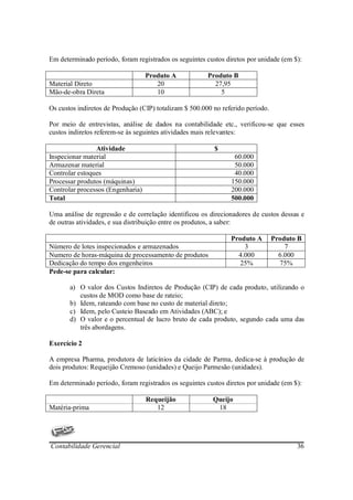 Em determinado período, foram registrados os seguintes custos diretos por unidade (em $):

                                   Produto A            Produto B
Material Direto                       20                  27,95
Mão-de-obra Direta                    10                    5

Os custos indiretos de Produção (CIP) totalizam $ 500.000 no referido período.

Por meio de entrevistas, análise de dados na contabilidade etc., verificou-se que esses
custos indiretos referem-se às seguintes atividades mais relevantes:

                Atividade                                 $
Inspecionar material                                             60.000
Armazenar material                                               50.000
Controlar estoques                                               40.000
Processar produtos (máquinas)                                   150.000
Controlar processos (Engenharia)                                200.000
Total                                                           500.000

Uma análise de regressão e de correlação identificou os direcionadores de custos dessas e
de outras atividades, e sua distribuição entre os produtos, a saber:

                                                                Produto A        Produto B
Número de lotes inspecionados e armazenados                         3                7
Numero de horas-máquina de processamento de produtos              4.000            6.000
Dedicação do tempo dos engenheiros                                 25%             75%
Pede-se para calcular:

       a) O valor dos Custos Indiretos de Produção (CIP) de cada produto, utilizando o
          custos de MOD como base de rateio;
       b) Idem, rateando com base no custo de material direto;
       c) Idem, pelo Custeio Baseado em Atividades (ABC); e
       d) O valor e o percentual de lucro bruto de cada produto, segundo cada uma das
          três abordagens.

Exercício 2

A empresa Pharma, produtora de laticínios da cidade de Parma, dedica-se à produção de
dois produtos: Requeijão Cremoso (unidades) e Queijo Parmesão (unidades).

Em determinado período, foram registrados os seguintes custos diretos por unidade (em $):

                                   Requeijão              Queijo
Matéria-prima                         12                   18




Contabilidade Gerencial                                                                 36
 