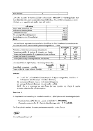 Mão-de-obra                            6                        3

Os Custos Indiretos de Fabricação (CIF) totalizaram $ 54.000,00 no referido período. Por
meio de entrevistas, análises de dados na contabilidade etc., verificou-se que esses custos
referiam-se às seguintes atividades mais relevantes:

                Atividade                                   $
Inspecionar matéria-prima                                              8.000
Armazenar matéria-prima                                                6.000
Controlar estoques                                                     5.000
Processar produtos (máquinas)                                         15.000
Controlar processos (Engenharia)                                      20.000
Total                                                                 54.000

Uma análise de regressão e de correlação identificou os direcionadores de custos dessas e
de outras atividades e sua distribuição entre os produtos, a saber:
                                                                    Requeijão     Queijo
Número de lotes inspecionados e armazenados                             15          60
Numero de pedidos de entrega de produtos aos clientes                  120         140
Número de horas-máquina de processamento de produtos                  4.000       6.000
Numero de horas de transporte                                          210         295
Dedicação do tempo dos engenheiros (em horas)                           50         150

Os dados relativos à produção e vendas do período são:
                                            Requeijão               Queijo
Quantidade produzida e vendida                 6.000                3.000
Preço médio de venda unitário (liquido)         $ 30                 $ 41

Pede-se:

       a) O valor dos Custos Indiretos de Fabricação (CIF) de cada produto, utilizando o
          custo de mão-de-obra direta como base de rateio;
       b) Idem, rateando com base no custo de matéria-prima;
       c) Idem, pelo Custeio Baseado em Atividades (ABC);
       d) O valor e o percentual de lucro bruto de cada produto, em relação à receita,
       segundo cada uma das três abordagens.

Exercício 3

A empresa de telecomunicações Telefonic dedica-se à prestação de dois serviços principais:

   •    Chamadas locais (A): Receita Liquida no período = $ 790.715,00;
   •    Chamadas em domicilio (B): Receita Líquida no período = $ 994.620,00.

Em determinado período foram constatados os seguintes custos diretos:




Contabilidade Gerencial                                                                     37
 