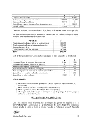 A             B
Depreciação de veículos                                                0           80.000
Salários e encargos sociais do pessoal                              200.000       120.000
Depreciação da planta básica                                        100.000          0
Material para reparos (fios de cobre, ferramentas etc.)                0           45.000
Energia elétrica                                                    155.000          0

Os Custos Indiretos, comuns aos dois serviços, foram de $ 500.000 para o mesmo período.

Por meio de entrevistas, análises de dados na contabilidade etc., verificou-se que os custos
indiretos referiam-se às seguintes atividades:

                      Atividade                                   $
Realizar manutenção preventiva de equipamentos                     150.000
Realizar manutenção corretiva de equipamentos                      180.000
Supervisionar serviços                                              70.000
Controlar a qualidade dos serviços                                 100.000
Total                                                              500.000

Lista de Direcionadores de Custos (selecionar apenas os mais adequados às atividades):

                                                                       A              B
Numero de horas de manutenção preventiva                             1.000          5.000
Numero de pedidos de manutenção corretiva                              5              20
Tempo dedicado pelos Supervisores                                    25%            75%
Numero de defeitos detectados e corrigidos                            10              40
Numero de pontos de inspeção de controle de qualidade                 20              80
Quantidade de consertos realizados em domicílio                        0             300
Quantidade de minutos de uso                                        30.000             0

Pede-se calcular:

   a) O valor dos custos indiretos, por tipo de Serviço, segundo o rateio com base no
      custo direto;
   b) Idem, rateando com base no custo de mão-de-obra direta;
   c) Idem, segundo o Custeio Baseado em Atividades (ABC);
   d) A margem bruta de lucro, em porcentagem da receita, por tipo de Serviço, segundo
      cada uma das três abordagens.

                         ANÁLISE CUSTO/VOLUME/LUCRO

Uma das análises mais relevante nas estratégias da gestão no negócio é a de
custo/volume/lucro. Conhecendo-se o comportamento dos custos do produto, essa análise
permite estudar o efeito no lucro se ocorrer variação no volume de vendas? Ou qual o




Contabilidade Gerencial                                                                     38
 