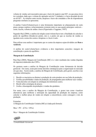 volume de vendas será necessário para que o lucro do negócio seja $X?, ou que preço deve
ter o produto, dado que o volume de operação será de Y unidades e o lucro desejado deverá
ser de $Z?. As relações entre receita, despesas e lucro são estudadas a fim de responderem
perguntas similares as apresentas.

A análise CustoxVolumexLucro é uma ferramenta importante no planejamento de curto
prazo, porque explora o relacionamento existente entre as suas quatro principais variáveis –
custo, receita, volume de saídas e lucro (Figueiredo e Caggiano, 1997).

Segundo Hoji (2004), a análise da relação custo/volume/lucro tem a finalidade de calcular o
ponto de equilíbrio (breakeven point), isto é, o ponto em que as receitas de vendas se
igualam com a soma dos custos e despesas e o lucro é nulo.

Para utilizar essa análise é importante que os custos da empresa sejam divididos em fixos e
variáveis.

A análise de custo/volume/lucro evidencia a dois importantes conceitos: margem de
contribuição e ponto de equilíbrio.

Margem de Contribuição

Para Hoji (2004), Margem de Contribuição (MC) é o valor resultante das vendas (liquidas
de impostos) deduzidos dos CDVs.

Os gestores usam a análise da Margem de Contribuição como ferramenta de decisão
gerencial. Em suma, usam para tomar decisões estratégicas para a organização no mercado
em que atua. Assim sendo, a análise da Margem de Contribuição, pelo gestor, auxilia-o nas
seguintes informações:

1   Decidir se maximiza ou diminui a produção de certo produto em sua linha de produção;
2   Verifica possibilidades vindas da produção, de propagandas para melhorar suas vendas;
3   Toma decisões em relação às estratégias de minimizar custos;
4   Decidi sobre estratégias de preços;
5   Avalia o desempenho da produção e vendas dos produtos.

Em suma, com a analise da Margem de Contribuição, o gestor tem como visualizar
alternativas para melhorar a utilização da capacidade de produção da empresa; como
calcular o melhor preço de venda em relação a concorrência; como conseguir o mix de
produção.

Formulas:
A Margem de Contribuição Unitária (MCu) é dada pela formula:

Mcu = PV – (CVu + DVu)

Mcu = Margem de Contribuição Unitária




Contabilidade Gerencial                                                                  39
 