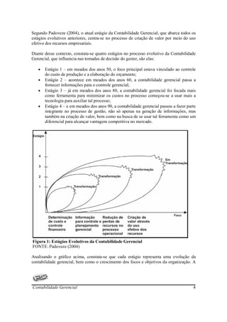 Segundo Padoveze (2004), o atual estágio da Contabilidade Gerencial, que abarca todos os
estágios evolutivos anteriores, centra-se no processo de criação de valor por meio do uso
efetivo dos recursos empresariais.

Diante desse contexto, constata-se quatro estágios no processo evolutivo da Contabilidade
Gerencial, que influencia nas tomadas de decisão do gestor, são elas:

   •   Estágio 1 – em meados dos anos 50, o foco principal estava vinculado ao controle
       do custo de produção e a elaboração do orçamento;
   •   Estágio 2 – acontece em meados dos anos 60, a contabilidade gerencial passa a
       fornecer informações para o controle gerencial;
   •   Estágio 3 – já em meados dos anos 80, a contabilidade gerencial foi focada mais
       como ferramenta para minimizar os custos no processo começou-se a usar mais a
       tecnologia para auxiliar tal processo;
   •   Estágio 4 – e em meados dos anos 90, a contabilidade gerencial passou a fazer parte
       integrante no processo de gestão, não só apenas na geração de informações, mas
       também na criação de valor, bem como na busca de se usar tal ferramenta como um
       diferencial para alcançar vantagem competitiva no mercado.




Figura 1: Estágios Evolutivos da Contabilidade Gerencial
FONTE: Padoveze (2004)

Analisando o gráfico acima, constata-se que cada estágio representa uma evolução da
contabilidade gerencial, bem como o crescimento dos focos e objetivos da organização. A




Contabilidade Gerencial                                                                 4
 