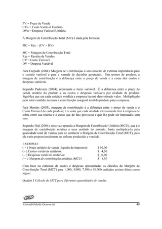 PV = Preço de Venda
CVu = Custo Variável Unitário
DVu = Despesa Variável Unitária

A Margem de Contribuição Total (MC) é dada pela formula:

MC = Rec – (CV + DV)

MC = Margem de Contribuição Total
Rec = Receita de Vendas
CV = Custo Variável
DV = Despesa Variável

Para Crepaldi (2004), Margem de Contribuição é um conceito de extrema importância para
o custeio variável e para a tomada de decisões gerenciais. Em termos de produto, a
margem de contribuição é a diferença entre o preço de venda e a coma dos custos e
despesas variáveis.

Segundo Padoveze (2004), representa o lucro variável. É a diferença entre o preço de
venda unitário do produto e os custos e despesas variáveis por unidade de produto.
Significa que em cada unidade vendida a empresa lucrará determinado valor. Multiplicado
pelo total vendido, teremos a contribuição marginal total do produto para a empresa.

Para Martins (2003), margem de contribuição é a diferença entre o preço de venda e o
Custo Variável de cada produto; é o valor que cada unidade efetivamente traz à empresa de
sobra entre sua receita e o custo que de fato provocou e que lhe pode ser imputados sem
erro.

Segundo Hoji (2004), uma vez apurada a Margem de Contribuição Unitária (MCU), que é a
margem de contribuição relativa a uma unidade do produto, basta multiplica-la pela
quantidade total de vendas para se conhecer a Margem de Contribuição Total (MCT), pois
ela varia proporcionalmente ao volume produzido e vendido.

EXEMPLO:
( + ) Preço unitário de venda (liquido de impostos):    $ 10,00
( - ) Custos variáveis unitários:                       $ 4,30
( - ) Despesas variáveis unitárias:                     $ 0,90
( = ) Margem de contribuição unitária (MCU)             $ 4,80

Com base na estrutura de custos e despesas apresentadas os cálculos da Margem de
Contribuição Total (MCT) para 1.000, 5.000, 7.500 e 10.000 unidades seriam feitos como
segue:

Quadro 1 Cálculo de MCT para diferentes quantidades de vendas.




Contabilidade Gerencial                                                               40
 