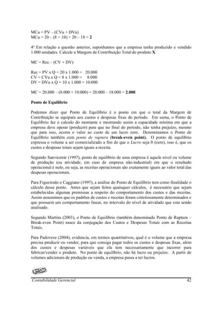 MCu = PV – (CVu + DVu)
MCu = 20 – (8 + 10) = 20 – 18 = 2

4º Em relação a questão anterior, suponhamos que a empresa tenha produzido e vendido
1.000 unidades. Calcule a Margem de Contribuição Total do produto X.

MC = Rec – (CV + DV)

Rec = PV x Q = 20 x 1.000 = 20.000
CV = CVu x Q = 8 x 1.000 = 8.000
DV = DVu x Q = 10 x 1.000 = 10.000

MC = 20.000 – (8.000 + 10.000) = 20.000 – 18.000 = 2.000

Ponto de Equilíbrio

Podemos dizer que Ponto de Equilíbrio é o ponto em que o total da Margem de
Contribuição se equipara aos custos e despesas fixas do período. Em suma, o Ponto de
Equilíbrio faz o calculo do montante e mostrando assim a capacidade mínima em que a
empresa deve operar (produzir) para que no final do período, não tenha prejuízo, mesmo
que para isso, ocorra o valor ao custo de um lucro zero. Denominamos o Ponto de
Equilíbrio também com ponto de ruptura (break-even point). O ponto de equilíbrio
expressa o volume a ser comercializado a fim de que o Lucro seja 0 (zero), isso é, que os
custos e despesas totais sejam iguais a receita.

Segundo Sanvicente (1997), ponto de equilíbrio de uma empresa é aquele nível ou volume
de produção (ou atividade, em caso de empresa não-industrial) em que o resultado
operacional é nulo, ou seja, as receitas operacionais são exatamente iguais ao valor total das
despesas operacionais.

Para Figueiredo e Caggiano (1997), a análise do Ponto de Equilíbrio tem como finalidade o
cálculo desse ponto. Antes que sejam feitos quaisquer cálculos, é necessário que sejam
estabelecidas algumas premissas a respeito do comportamento dos custos e das receitas.
Assim assumimos que os padrões de custos e receitas foram criteriosamente determinados e
que possuem um comportamento linear, no intervalo do nível de atividade que esta sendo
analisado.

Segundo Martins (2003), o Ponto de Equilíbrio (também denominado Ponto de Ruptura –
Break-even Point) nasce da conjugação dos Custos e Despesas Totais com as Receitas
Totais.

Para Padoveze (2004), evidencia, em termos quantitativos, qual é o volume que a empresa
precisa produzir ou vender, para que consiga pagar todos os custos e despesas fixas, além
dos custos e despesas variáveis que ela tem necessariamente que incorrer para
fabricar/vender o produto. No ponto de equilíbrio, não há lucro ou prejuízo. A partir de
volumes adicionais de produção ou venda, a empresa passa a ter lucros.




Contabilidade Gerencial                                                                    42
 