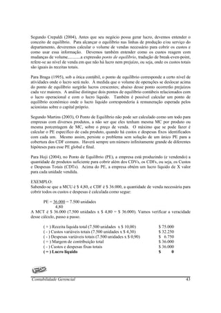 Segundo Crepaldi (2004), Antes que seu negócio possa gerar lucro, devemos entender o
conceito de equilíbrio. Para alcançar o equilíbrio nas linhas de produção e/ou serviço do
departamento, deveremos calcular o volume de vendas necessário para cobrir os custos e
como usar essa informação. Devemos também entender como os custos reagem com
mudanças de volume............a expressão ponto de equilíbrio, tradução de break-even-point,
refere-se ao nível de venda em que não há lucro nem prejuízo, ou seja, onde os custos totais
são iguais às receitas totais.

Para Braga (1995), sob a ótica contábil, o ponto de equilíbrio corresponde a certo nível de
atividades onde o lucro será nulo. À medida que o volume de operações se deslocar acima
do ponto de equilíbrio surgirão lucros crescentes; abaixo desse ponto ocorrerão prejuízos
cada vez maiores. A análise distingue dois pontos de equilíbrio contábeis relacionados com
o lucro operacional e com o lucro liquido. Também é possível calcular um ponto de
equilíbrio econômico onde o lucro liquido corresponderia à remuneração esperada pelos
acionistas sobre o capital próprio.

Segundo Martins (2003), O Ponto de Equilíbrio não pode ser calculado como um todo para
empresas com diversos produtos, a não ser que eles tenham mesma MC por produto ou
mesma porcentagem de MC, sobre o preço de venda. O máximo que se pode fazer é
calcular o PE especifico de cada produto, quando há custos e despesas fixos identificados
com cada um. Mesmo assim, persiste o problema sem solução de um único PE para a
cobertura dos CDF comuns. Haverá sempre um número infinitamente grande de diferentes
hipóteses para esse PE global e final.

Para Hoji (2004), no Ponto de Equilíbrio (PE), a empresa está produzindo (e vendendo) a
quantidade de produtos suficiente para cobrir além dos CDVs, os CDFs, ou seja, os Custos
e Despesas Totais (CDTs). Acima do PE, a empresa obtém um lucro liquido de X valor
para cada unidade vendida.

EXEMPLO:
Sabendo-se que a MCU é $ 4,80, e CDF é $ 36.000, a quantidade de venda necessária para
cobrir todos os custos e despesas é calculada como segue:

       PE = 36.000 = 7.500 unidades
              4,80
A MCT é $ 36.000 (7.500 unidades x $ 4,80 = $ 36.000). Vamos verificar a veracidade
desse cálculo, passo a passo.

       ( + ) Receita liquida total (7.500 unidades x $ 10,00)            $ 75.000
       ( - ) Custos variáveis totais (7.500 unidades x $ 4,30)           $ 32.250
       ( - ) Despesas variáveis totais (7.500 unidades x $ 0,90)         $ 6.750
       ( = ) Margem de contribuição total                                $ 36.000
       ( - ) Custos e despesas fixas totais                              $ 36.000
       ( = ) Lucro líquido                                               $      0




Contabilidade Gerencial                                                                  43
 