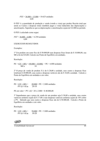 PEE = 36.000 + 15.000 = 10.625 unidades
                  4,80

O PEF é a quantidade de produção e venda (venda a vista) que produz Receita total que
anula os Custos e despesas totais (também pagos a vista) deduzidos das depreciações e
amortizações. Suponha-se que as depreciações e amortizações sejam de $ 6.000 no período.

O PEF é calculado como segue:

PEF = 36.000 – 6.000 = 6.250 unidades
           4,80

EXERCICIOS RESOLVIDOS

Exemplos:

1º Um produto em custo fixo de $ 50.000,00 suas despesas fixas foram de $ 10.000,00, sua
MCu foi de $10,00. Calcule seu Ponto de Equilíbrio em unidades.

Resolução:

PE = (CF + DF) = (50.000 + 10.000) = PE = 6.000 unidades
       MCu              10

2º O preço de venda do produto X é de $ 20,00 a unidade, seus custos e despesas fixas
totalizam $ 20.000,00, seus custos e despesas variáveis são de $ 10,00 a unidade. Calcule o
Ponto de Equilíbrio em unidades e em valor.

Resolução:

PE = (CF + DF) =      20.000 = PE = 2.000 unidades
    PV-(cv+dv)u       20-10

PE em valor = PV x Q = 20 x 2.000 = $ 40.000,00

3º Suponhamos que o preço de venda de um produto seja $ 30,00 a unidade, seus custos
variáveis unitários sejam de $ 17,00 e suas despesas variáveis unitárias sejam de 10% sobre
o PV. Sabendo que seus custos e despesas fixas são de $ 50.000,00. Calcule o Ponto de
Equilíbrio em unidades e em valor.

Resolução:

PE = (CF + DF) =      50.000 = PE = 5.000 unidades
    PV-(cv+dv)u       30-20




Contabilidade Gerencial                                                                 45
 