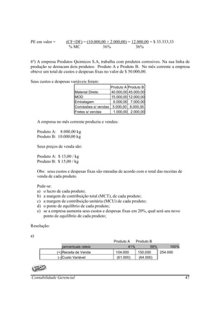 PE em valor =        (CF+DF) = (10.000,00 + 2.000,00) = 12.000,00 = $ 33.333,33
                      % MC              36%               36%


6º) A empresa Produtos Quimicos S.A, trabalha com produtos corrosivos. Na sua linha de
produção se destacam dois produtos: Produto A e Produto B. No mês corrente a empresa
obteve um total de custos e despesas fixas no valor de $ 50.000,00.

Seus custos e despesas variáveis foram:
                                              Produto A Produto B
                           Material Direto     40.000,00 45.000,00
                           MOD                 15.000,00 12.000,00
                           Embalagem            6.000,00 7.000,00
                           Comissões s/ vendas 5.000,00 6.000,00
                           Fretes s/ vendas     1.000,00 2.000,00

     A empresa no mês corrente produziu e vendeu:

     Produto A: 8.000,00 kg
     Produto B: 10.000,00 kg

     Seus preços de venda são:

     Produto A: $ 13,00 / kg
     Produto B: $ 15,00 / kg

     Obs: seus custos e despesas fixas são rateadas de acordo com o total das receitas de
     venda de cada produto.

     Pede-se:
     a) o lucro de cada produto;
     b) a margem de contribuição total (MCT), de cada produto;
     c) a margem de contribuição unitária (MCU) de cada produto;
     d) o ponto de equilíbrio de cada produto;
     e) se a empresa aumenta seus custos e despesas fixas em 20%, qual será seu novo
        ponto de equilíbrio de cada produto;

Resolução:

a)
                                                 Produto A   Produto B
                   percentuais rateio                    41%         59%          100%
                (+) Receita de Venda              104.000      150.000      254.000
                 (-) Custo Variável                (61.000)    (64.000)




Contabilidade Gerencial                                                                     47
 