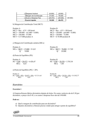 (-) Despesa Variável              (6.000)     (8.000)
                 = Margem de Contribuição         37.000      78.000
                (-) Custo e Despesa Fixa         (20.472)    (29.528)      (50.000)
                 = Lucro Líquido                 16.528       48.472

b) Margem de Contribuição Total (MCT)

Produto A                                         Produto B
MCT = Rec – (CV + DV)total                        MCT = Rec – (CV + DV)total
MCT = 104.000 – (61.000 + 6.000)                  MCT = 150.000 – (64.000 + 8.000)
MCT = 104.000 – 67.000                            MCT = 150.000 – 72.000
MCT = $ 37.000 produto A                          MCT = $ 78.000 produto B


c) Margem de Contribuição unitária (MCu)

Produto A                                         Produto B
MCu = MCT = 37.000 = $ 4,63                       MCu = MCT = 78.000 = $ 7,80
        Q    8.000                                        Q  10.000

d) Ponto de Equilíbrio (PE)

Produto A                                         Produto B
PE = CDF = 20.472 = 4.426,47                      PE = CDF = 29.528 = 3.785,58
    MCu     4,63                                       MCu 7,80


e) Ponto de Equilíbrio (PE) + 20%

Produto A                                         Produto B
PE = CDF + 20% = 20.472 + 20% = $ 5.311,65        PE = CDF + 20% = 29.528 + 20% = $ 4.542,77
        MCu          4,63                                 MCu          7,80



Exercícios:

Exercício 1

A Empresa Renzen fabrica dicionários digitais de bolso. Os custos variáveis são de $ 30 por
dicionário, o preço é de $ 45, e os custos e despesas fixos são de $ 90.000.

Pede-se:

   a) Qual a margem de contribuição para um dicionário?
   b) Quantos dicionários a Renzen precisa vender para atingir o ponto de equilíbrio?




Contabilidade Gerencial                                                                   48
 