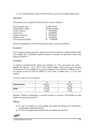 c) Se a empresa Renzen vender 6.300 dicionários, qual será o resultado operacional?

Exercício 2

Uma empresa tem a seguinte estrutura de receita, custos e despesas:

Receita liquida total:                      $ 1.000.000,00
Quantidade de vendas:                       200.000 unidades
Custos variáveis:                           $ 500.000,00
Custos fixos:                               $ 220.000,00
Despesas variáveis:                         $ 200.000,00
Despesas fixas:                             $ 150.000,00
Lucro (prejuízo) liquido:                   ($ 70.000,00)

Calcule a quantidade de vendas necessária para atingir o ponto de equilíbrio.

Exercício 3

Com a mesma estrutura de custos e despesas do exercício anterior, a empresa planeja obter
lucro liquido de $ 120.000,00. Quantas unidades do produto ela precisaria vender para
atingir seu objetivo?

Exercício 4

A empresa Camomila produz apenas dois produtos (A e B) cujos preços de venda –
líquidos dos tributos – são $ 120 e $ 80, respectivamente; sobre esses preços ela paga
comissões de 5% aos vendedores. Os custos e despesas fixos totalizam $ 4.000 por mês, e
são rateados à base de horas de MOD (2,5 h/un. para o produto botas e 2 h/un. para
sapatos).

Os custos variáveis são os seguintes:

                                             A                              B
Matéria-prima                            4 kg/un.                        2 kg/un.
                                          $ 4/kg                          $ 4/kg
MOD                                      2,5 h/un.                       2 h/un.
                                          $ 20/h                          $ 20/h

Segundo o Diretor de Marketing, o mercado consome, no máximo, 100 unidades de cada
produto da empresa por período.

Pede-se:

   a) O valor do resultado de cada produto pela óptica da Margem de Contribuição,
      considerando a demanda máxima;
   b) O valor do resultado operacional máximo da empresa por período;




Contabilidade Gerencial                                                                  49
 