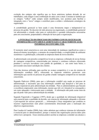 evolução dos estágios não significa que os focos anteriores tenham deixado de ser
trabalhados, cada estágio é uma combinação do antes com o atual. Constata-se também que
os estágios “velhos” estão sempre sendo modificados, isso acontece para facilitar a
integração com o “novo” estágio e contribuir para a solidez e alinhamento estratégico da
organização.

A contabilidade gerencial se bem usada é uma ferramenta impar e indispensável no
processo de gestão. No decorrer de todo processo na organização, a contabilidade gerencial
vai adicionando e criando valor para os stakeholders e gerando informações necessárias
para um crescimento, perpetuidade e obtenção de lucro para a organização.

    A INTEGRAÇÃO DO PROCESSO DECISÓRIO COM OS SISTEMAS DE
   INFORMAÇÕES CONTÁBEIS E GERENCIAIS E CARACTERÍSTICAS DA
                  INFORMAÇÃO CONTÁBIL ÚTIL


O momento atual caracteriza-se com uma intensidade de mudanças significativas como o
desenvolvimento tecnológico, o aumento da competitividade, a complexidade do ambiente
econômico e a globalização, colocando as empresas diante de novos desafios.

A administração com pressões competitivas levam as empresas a obtenção de novas formas
de vantagens competitivas, caracterizadas por intensos e contínuos esforços oferecendo
produtos e serviços inovadores com padrão de qualidade, a um custo mais baixo, e
provocando uma maior satisfação dos clientes .

Uma das técnicas utilizadas para auxiliar no avanço competitivo é o uso do sistema de
informações contábeis (SIC), oferecendo as empresas relatórios gerenciais com
informações que auxilie no processo de gestão criando vantagens competitivas no mercado
concorrente.

Segundo Padoveze (2004), para que a informação contábil seja usada no processo de
administração, é necessário que essa informação contábil seja desejável e útil para as
pessoas responsáveis pela administração da entidade. Para os administradores que buscam
a excelência empresarial, uma informação, mesmo que útil, só é desejável se conseguida a
um custo adequado e interessante para a entidade. A informação não pode custar mais do
que ela pode valer para a administração da entidade.

Segundo Figueiredo e Caggiano (1997), desde que a qualidade da informação disponível
seja essencial para a qualidade da decisão, um sistema de informação adequado e eficiente
é pré-requisito do sucesso gerencial.........informação é força integradora que combina os
recursos organizacionais num plano coerentemente direcionado para a realização dos
objetivos organizacionais.

Para Laudon & Laudon (2004), hoje, todos admitem que conhecer sistemas de informação
é essencial para os administradores, porque a maioria das organizações precisa deles para
sobreviver e prosperar. Esses sistemas podem auxiliar as empresas a estender seu alcance a




Contabilidade Gerencial                                                                 5
 