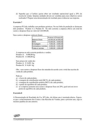 d) Suponha que a Curtlass queira obter um resultado operacional igual a 20% da
      receita de vendas. Quantas unidades devem ser vendidas para esses objetivos serem
      realizados? Prepare uma demonstração de resultado para evidenciar sua resposta;

Exercício 7

A empresa PI Ltda, trabalha com produtos quimicos. Na sua linha de produção se destacam
dois produtos: Produto A e Produto B. No mês corrente a empresa obteve um total de
custos e despesas fixas no valor de $ 60.000,00.

Seus custos e despesas variáveis foram:
                                            Produto A Produto B
                         Material Direto     30.000,00 35.000,00
                         MOD                 10.000,00 9.000,00
                         Embalagem            7.000,00 8.000,00
                         Comissões s/ vendas 4.000,00 5.000,00
                         Fretes s/ vendas     1.000,00 2.000,00

   A empresa no mês corrente produziu e vendeu:
   Produto A: 9.000,00 kg
   Produto B: 11.000,00 kg

   Seus preços de venda são:
   Produto A: $ 14,00 / kg
   Produto B: $ 16,00 / kg

   Obs: seus custos e despesas fixas são rateadas de acordo com o total das receitas de
   venda de cada produto.

   Pede-se:
   a) o lucro de cada produto;
   b) a margem de contribuição total (MCT), de cada produto;
   c) a margem de contribuição unitária (MCU) de cada produto;
   d) o ponto de equilíbrio de cada produto;
   e) se a empresa aumenta seus custos e despesas fixas em 20%, qual será seu novo
      ponto de equilíbrio de cada produto;

Exercício 8

A Demonstração de Resultado da Cia. SP Ltda., do último ano é mostrada abaixo. Espera-
se que o relacionamento dos Custos e das Receitas de Vendas, para o próximo ano, siga os
mesmos padrões do ano anterior.




Contabilidade Gerencial                                                                   51
 