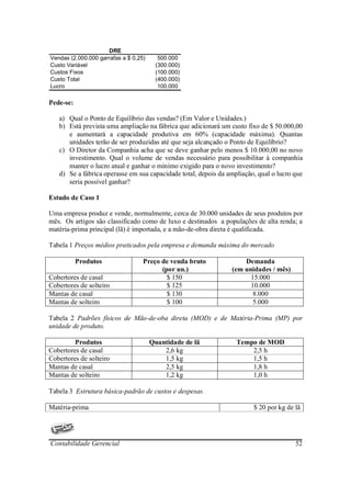DRE
Vendas (2.000.000 garrafas a $ 0,25)     500.000
Custo Variável                          (300.000)
Custos Fixos                            (100.000)
Custo Total                             (400.000)
Lucro                                    100.000

Pede-se:

   a) Qual o Ponto de Equilíbrio das vendas? (Em Valor e Unidades.)
   b) Está prevista uma ampliação na fábrica que adicionará um custo fixo de $ 50.000,00
      e aumentará a capacidade produtiva em 60% (capacidade máxima). Quantas
      unidades terão de ser produzidas até que seja alcançado o Ponto de Equilíbrio?
   c) O Diretor da Companhia acha que se deve ganhar pelo menos $ 10.000,00 no novo
      investimento. Qual o volume de vendas necessário para possibilitar à companhia
      manter o lucro atual e ganhar o mínimo exigido para o novo investimento?
   d) Se a fábrica operasse em sua capacidade total, depois da ampliação, qual o lucro que
      seria possível ganhar?

Estudo de Caso 1

Uma empresa produz e vende, normalmente, cerca de 30.000 unidades de seus produtos por
mês. Os artigos são classificado como de luxo e destinados a populações de alta renda; a
matéria-prima principal (lã) é importada, e a mão-de-obra direta é qualificada.

Tabela 1 Preços médios praticados pela empresa e demanda máxima do mercado

           Produtos                Preço de venda bruto             Demanda
                                         (por un.)              (em unidades / mês)
Cobertores de casal                        $ 150                      15.000
Cobertores de solteiro                     $ 125                      10.000
Mantas de casal                            $ 130                       8.000
Mantas de solteiro                         $ 100                       5.000

Tabela 2 Padrões físicos de Mão-de-oba direta (MOD) e de Matéria-Prima (MP) por
unidade de produto.

         Produtos                      Quantidade de lã           Tempo de MOD
Cobertores de casal                        2,6 kg                     2,5 h
Cobertores de solteiro                     1,5 kg                     1,5 h
Mantas de casal                            2,5 kg                     1,8 h
Mantas de solteiro                         1,2 kg                     1,0 h

Tabela 3 Estrutura básica-padrão de custos e despesas.

Matéria-prima                                                           $ 20 por kg de lã




Contabilidade Gerencial                                                                52
 