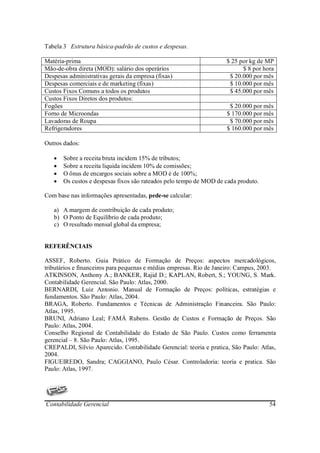 Tabela 3 Estrutura básica-padrão de custos e despesas.

Matéria-prima                                                        $ 25 por kg de MP
Mão-de-obra direta (MOD): salário dos operários                            $ 8 por hora
Despesas administrativas gerais da empresa (fixas)                    $ 20.000 por mês
Despesas comerciais e de marketing (fixas)                            $ 10.000 por mês
Custos Fixos Comuns a todos os produtos                               $ 45.000 por mês
Custos Fixos Diretos dos produtos:
Fogões                                                                $ 20.000 por mês
Forno de Microondas                                                  $ 170.000 por mês
Lavadoras de Roupa                                                    $ 70.000 por mês
Refrigeradores                                                       $ 160.000 por mês

Outros dados:

   •   Sobre a receita bruta incidem 15% de tributos;
   •   Sobre a receita liquida incidem 10% de comissões;
   •   O ônus de encargos sociais sobre a MOD é de 100%;
   •   Os custos e despesas fixos são rateados pelo tempo de MOD de cada produto.

Com base nas informações apresentadas, pede-se calcular:

   a) A margem de contribuição de cada produto;
   b) O Ponto de Equilíbrio de cada produto;
   c) O resultado mensal global da empresa;


REFERÊNCIAIS

ASSEF, Roberto. Guia Prático de Formação de Preços: aspectos mercadológicos,
tributários e financeiros para pequenas e médias empresas. Rio de Janeiro: Campus, 2003.
ATKINSON, Anthony A.; BANKER, Rajid D.; KAPLAN, Robert, S.; YOUNG, S. Mark.
Contabilidade Gerencial. São Paulo: Atlas, 2000.
BERNARDI, Luiz Antonio. Manual de Formação de Preços: políticas, estratégias e
fundamentos. São Paulo: Atlas, 2004.
BRAGA, Roberto. Fundamentos e Técnicas de Administração Financeira. São Paulo:
Atlas, 1995.
BRUNI, Adriano Leal; FAMÁ Rubens. Gestão de Custos e Formação de Preços. São
Paulo: Atlas, 2004.
Conselho Regional de Contabilidade do Estado de São Paulo. Custos como ferramenta
gerencial – 8. São Paulo: Atlas, 1995.
CREPALDI, Silvio Aparecido. Contabilidade Gerencial: teoria e pratica, São Paulo: Atlas,
2004.
FIGUEIREDO, Sandra; CAGGIANO, Paulo César. Controladoria: teoria e pratica. São
Paulo: Atlas, 1997.




Contabilidade Gerencial                                                              54
 