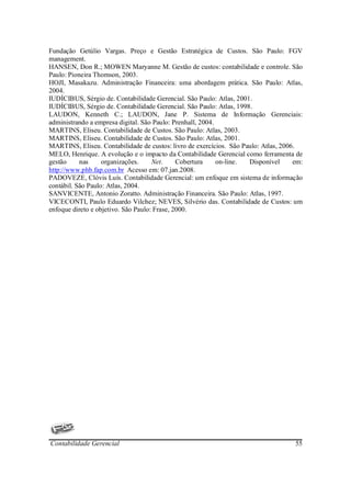 Fundação Getúlio Vargas. Preço e Gestão Estratégica de Custos. São Paulo: FGV
management.
HANSEN, Don R.; MOWEN Maryanne M. Gestão de custos: contabilidade e controle. São
Paulo: Pioneira Thomson, 2003.
HOJI, Masakazu. Administração Financeira: uma abordagem prática. São Paulo: Atlas,
2004.
IUDÍCIBUS, Sérgio de. Contabilidade Gerencial. São Paulo: Atlas, 2001.
IUDÍCIBUS, Sérgio de. Contabilidade Gerencial. São Paulo: Atlas, 1998.
LAUDON, Kenneth C.; LAUDON, Jane P. Sistema de Informação Gerenciais:
administrando a empresa digital. São Paulo: Prenhall, 2004.
MARTINS, Eliseu. Contabilidade de Custos. São Paulo: Atlas, 2003.
MARTINS, Eliseu. Contabilidade de Custos. São Paulo: Atlas, 2001.
MARTINS, Eliseu. Contabilidade de custos: livro de exercícios. São Paulo: Atlas, 2006.
MELO, Henrique. A evolução e o impacto da Contabilidade Gerencial como ferramenta de
gestão     nas     organizações.     Net.     Cobertura     on-line. Disponível      em:
http://www.phb.fap.com.br Acesso em: 07.jan.2008.
PADOVEZE, Clóvis Luís. Contabilidade Gerencial: um enfoque em sistema de informação
contábil. São Paulo: Atlas, 2004.
SANVICENTE, Antonio Zoratto. Administração Financeira. São Paulo: Atlas, 1997.
VICECONTI, Paulo Eduardo Vilchez; NEVES, Silvério das. Contabilidade de Custos: um
enfoque direto e objetivo. São Paulo: Frase, 2000.




Contabilidade Gerencial                                                              55
 