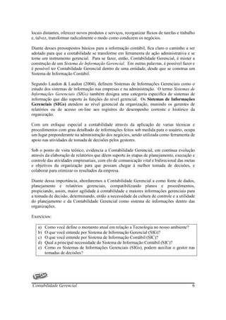 locais distantes, oferecer novos produtos e serviços, reorganizar fluxos de tarefas e trabalho
e, talvez, transformar radicalmente o modo como conduzem os negócios.

Diante desses pressupostos básicos para a informação contábil, fica claro o caminho a ser
adotado para que a contabilidade se transforme em ferramenta de ação administrativa e se
torne um instrumento gerencial. Para se fazer, então, Contabilidade Gerencial, é mister a
construção de um Sistema de Informação Gerencial. Em outras palavras, é possível fazer e
é possível ter Contabilidade Gerencial dentro de uma entidade, desde que se construa um
Sistema de Informação Contábil.

Segundo Laudon & Laudon (2004), definem Sistemas de Informações Gerenciais como o
estudo dos sistemas de informação nas empresas e na administração. O termo Sistemas de
Informações Gerenciais (SIGs) também designa uma categoria especifica de sistemas de
informação que dão suporte às funções do nível gerencial. Os Sistemas de Informações
Gerenciais (SIGs) atendem ao nível gerencial da organização, munindo os gerentes de
relatórios ou de acesso on-line aos registros do desempenho corrente e histórico da
organização.

Com um enfoque especial a contabilidade através da aplicação de varias técnicas e
procedimentos com grau detalhado de informações feitos sob medida para o usuário, ocupa
um lugar preponderante na administração dos negócios, sendo utilizada como ferramenta de
apoio nas atividades de tomada de decisões pelos gestores.

Sob o ponto de vista teórico, evidencia a Contabilidade Gerencial, em contínua evolução
através da elaboração de relatórios que dêem suporte às etapas de planejamento, execução e
controle das atividades empresariais, com elo de comunicação vital e bidirecional das metas
e objetivos da organização para que possam chegar à melhor tomada de decisões, e
colaborar para otimizar os resultados da empresa.

Diante dessa importância, abordaremos a Contabilidade Gerencial a como fonte de dados,
planejamento e relatórios gerenciais, compatibilizando planos e procedimentos,
propiciando, assim, maior agilidade à contabilidade e maiores informações gerenciais para
a tomada de decisão, determinando, então a necessidade da cultura de controle e a utilidade
do planejamento e da Contabilidade Gerencial como sistema de informações dentro das
organizações.

Exercícios:

   a)   Como você define o momento atual em relação a Tecnologia no nosso ambiente?
   b)   O que você entende por Sistema de Informação Gerencial (SIG)?
   c)   O que você entende por Sistema de Informação Contábil (SIC)?
   d)   Qual a principal necessidade do Sistema de Informação Contábil (SIC)?
   e)   Como os Sistemas de Informações Gerenciais (SIGs), podem auxiliar o gestor nas
        tomadas de decisões?




Contabilidade Gerencial                                                                     6
 