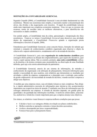 DEFINIÇÕES DA CONTABILIDADE GERENCIAL

Segundo Crepaldi (2004), a Contabilidade Gerencial é uma atividade fundamental na vida
econômica. Mesmo nas economias mais simples, é necessária manter a documentação dos
ativos, das dividas e das negociações com terceiros. O papel da contabilidade torna-se
ainda mais importante nas complexas economias modernas. Uma vez que os recursos são
escassos, temos de escolher entre as melhores alternativas, e para identifica-las são
necessários os dados contábeis.

Em sentido amplo, a Contabilidade trata da coleta, apresentação e interpretação dos fatos
econômicos. Usam-se os termos Contabilidade Gerencial para descrever essa atividade
dentro da organização e Contabilidade Financeira quando a organização presta
informações a terceiros (Crepaldi, 2004).

Entendemos por Contabilidade Gerencial, como conceito básico, formador do método que
orientará o conjunto de conhecimentos contábeis organizado para observar o objeto da
ciência sob o aspecto administrativo, notadamente sob os da tomada de decisões.

A Contabilidade Gerencial é, pois uma organização de conhecimentos científicos para
conseguir efeitos práticos na direção dos empreendimentos, quer sejam eles lucrativos, quer
visem a suprir apenas idéias. Não se constrói, portanto, uma outra contabilidade; utiliza-
se da doutrina e da técnica existente para encaminhá-las na observação de uma finalidade
definida, qual seja a da correta administração do patrimônio.

A Contabilidade Gerencial, através de um sistema de informações, de métodos e
conhecimento da organização e da utilização do planejamento, fornecerá informações para
atender a necessidade de seus usuários, com relatórios que demonstram os resultados por
atividades e global da empresa, comparando-se o planejado com o realizado, para análise
da gestão empresarial e da necessidade de tomada de decisões, visando auxiliar a empresa a
atingir seus objetivos.

À medida que uma empresa cresce, suas atividades tornam-se mais complexas. Para dirigi-
la, a cúpula administrativa necessita de informações para inteirar-se dos acontecimentos
importantes nas respectivas áreas de atuação. É mediante esse fluxo de informações que ela
consegue administrar sua empresa. A tomada de decisões depende, em grande parte da
quantidade e da qualidade das informações recebidas. A tarefa de coletar dados, selecioná-
los, analisá-los e retratá-los é muito importante para que a empresa alcance seus objetivos.

Em síntese, os relatórios visam fornecer à empresa melhores condições para que possa:

   •   Calcular o lucro e as vantagens obtidas em relação aos planos estabelecidos;
   •   Melhor controlar as operações correntes e tomar decisões necessárias;
   •   Avaliar o desempenho por área e responsabilidade;
   •   Fornecer base para o planejamento futuro.




Contabilidade Gerencial                                                                   7
 