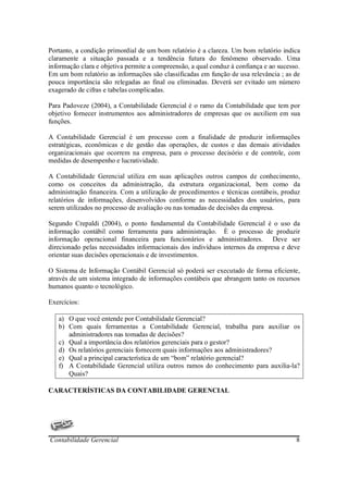Portanto, a condição primordial de um bom relatório é a clareza. Um bom relatório indica
claramente a situação passada e a tendência futura do fenômeno observado. Uma
informação clara e objetiva permite a compreensão, a qual conduz à confiança e ao sucesso.
Em um bom relatório as informações são classificadas em função de usa relevância ; as de
pouca importância são relegadas ao final ou eliminadas. Deverá ser evitado um número
exagerado de cifras e tabelas complicadas.

Para Padoveze (2004), a Contabilidade Gerencial é o ramo da Contabilidade que tem por
objetivo fornecer instrumentos aos administradores de empresas que os auxiliem em sua
funções.

A Contabilidade Gerencial é um processo com a finalidade de produzir informações
estratégicas, econômicas e de gestão das operações, de custos e das demais atividades
organizacionais que ocorrem na empresa, para o processo decisório e de controle, com
medidas de desempenho e lucratividade.

A Contabilidade Gerencial utiliza em suas aplicações outros campos de conhecimento,
como os conceitos da administração, da estrutura organizacional, bem como da
administração financeira. Com a utilização de procedimentos e técnicas contábeis, produz
relatórios de informações, desenvolvidos conforme as necessidades dos usuários, para
serem utilizados no processo de avaliação ou nas tomadas de decisões da empresa.

Segundo Crepaldi (2004), o ponto fundamental da Contabilidade Gerencial é o uso da
informação contábil como ferramenta para administração. È o processo de produzir
informação operacional financeira para funcionários e administradores. Deve ser
direcionado pelas necessidades informacionais dos indivíduos internos da empresa e deve
orientar suas decisões operacionais e de investimentos.

O Sistema de Informação Contábil Gerencial só poderá ser executado de forma eficiente,
através de um sistema integrado de informações contábeis que abrangem tanto os recursos
humanos quanto o tecnológico.

Exercícios:

   a) O que você entende por Contabilidade Gerencial?
   b) Com quais ferramentas a Contabilidade Gerencial, trabalha para auxiliar os
      administradores nas tomadas de decisões?
   c) Qual a importância dos relatórios gerenciais para o gestor?
   d) Os relatórios gerenciais fornecem quais informações aos administradores?
   e) Qual a principal característica de um “bom” relatório gerencial?
   f) A Contabilidade Gerencial utiliza outros ramos do conhecimento para auxilia-la?
      Quais?

CARACTERÍSTICAS DA CONTABILIDADE GERENCIAL




Contabilidade Gerencial                                                                 8
 