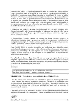 Para Iudícibus (1998), a Contabilidade Gerencial pode ser caracterizada superficialmente
como: um enfoque especial, conferido a várias técnicas e procedimentos contábeis já
conhecidos e tratados na contabilidade financeira, na contabilidade de custos, na análise
financeira de balanços etc., colocados numa perspectiva diferente, um grau de detalhe mais
analítico ou numa forma de apresentação e classificação diferenciada, de maneira a auxiliar
os gerentes das entidades em seu processo decisório. A contabilidade gerencial, num
sentido mais profundo, está voltada única e exclusivamente para a administração da
empresa, procurando suprir suas informações que se encaixam de maneira válida e efetiva
no modelo decisório do administrador.

Considera-se que o modelo decisório do administrador leva em conta cursos de ações
futuras, informações sobre situações passadas ou presentes que serão de valor para o
modelo decisório, a mediada que o passado e o presente sejam estimadores daquilo que
poderá acontecer no futuro.

A Contabilidade Gerencial consiste em preparar, de forma simples e objetiva, as
informações financeiras para o processo de gestão da empresa, com conhecimento e
acompanhamento amplo do contador gerencial nos processos de planejamento, execução e
controle, apurando as variações ocorridas e suas possíveis causas.

Para Crepaldi (2004), o contador gerencial é um profissional que: identifica, mede,
acumula, analisa, prepara, interpreta e relata informações (tanto financeiras operacionais)
para uso da administração de uma empresa, nas funções de planejamento, avaliação e
controle de suas atividades e para assegurar o uso apropriado e a responsabilidade
abrangente de seus recursos.

Na aplicação da Contabilidade Gerencial em uma empresa, regras demais poderão
atrapalhar o processo de atendimento das necessidades de informações para os usuários,
porém, não se pode deixá-la solta demais, devendo-se criar parâmetros com aplicações úteis
e confiáveis ao processo de gestão empresarial.

Exercícios:

   a) Qual (s) a (s) característica (s) da Contabilidade Gerencial?
   b) O que você entende por Contador Gerencial (Controller)?

OBJETIVOS E FINALIDADES DA CONTABILIDADE GERENCIAL

Uma das funções mais importantes da contabilidade gerencial, descrita por Iudícibus
(1998), consiste em “fornecer informações hábeis para a avaliação de desempenho. Este
desempenho pode ser considerado não somente em relação à apuração de resultados por
produto ou por serviços, mas envolve uma apreciação de “quão bem” se houveram os
vários setores da empresa.

Os gestores necessitam de informações de custos e lucratividade de suas linhas de produtos,
segmentos do mercado e de cada produto e cliente. Necessitam de um sistema de controle



Contabilidade Gerencial                                                                  9
 