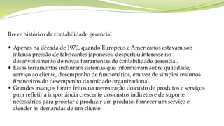 Breve histórico da contabilidade gerencial
 Apenas na década de 1970, quando Europeus e Americanos estavam sob
intensa pressão de fabricantes japoneses, despertou interesse no
desenvolvimento de novas ferramentas de contabilidade gerencial.
 Essas ferramentas incluiram sistemas que informavam sobre qualidade,
serviço ao cliente, desempenho de funcionários, em vez de simples resumos
financeiros do desempenho da unidade organizacional.
 Grandes avanços foram feitos na mensuração do custo de produtos e serviços
para refletir a importância crescente dos custos indiretos e de suporte
necessários para projetar e produzir um produto, fornecer um serviço e
atender às demandas de um cliente.
 