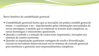 Breve histórico da contabilidade gerencial
 Contabilidade gerencial ilustra que as inovações em prática contábil gerencial
foram - e continuam a ser - impulsionadas pelas informações necessidades de
novas estratégias, à medida que as empresas se tornam mais complexas, as
novas tecnologias e concorrentes apareceram.
 Quando o controle e a redução de custos eram importantes, inovações nos
sistemas de custeio ocorreram.
 Quando as organizações ganharam vantagem de escala e diversificação,
executivos inovadores desenvolveram novos sistemas de controle gerencial
para monitorar e gerenciar seus empreendimentos complexos.
 