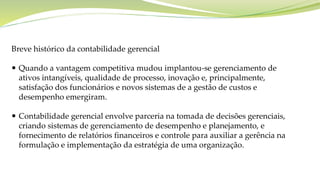 Breve histórico da contabilidade gerencial
 Quando a vantagem competitiva mudou implantou-se gerenciamento de
ativos intangíveis, qualidade de processo, inovação e, principalmente,
satisfação dos funcionários e novos sistemas de a gestão de custos e
desempenho emergiram.
 Contabilidade gerencial envolve parceria na tomada de decisões gerenciais,
criando sistemas de gerenciamento de desempenho e planejamento, e
fornecimento de relatórios financeiros e controle para auxiliar a gerência na
formulação e implementação da estratégia de uma organização.
 