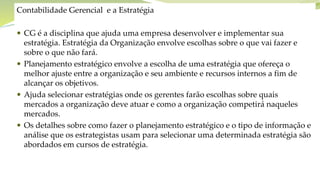 Objetivos do capítulo
Contabilidade Gerencial e a Estratégia
 CG é a disciplina que ajuda uma empresa desenvolver e implementar sua
estratégia. Estratégia da Organização envolve escolhas sobre o que vai fazer e
sobre o que não fará.
 Planejamento estratégico envolve a escolha de uma estratégia que ofereça o
melhor ajuste entre a organização e seu ambiente e recursos internos a fim de
alcançar os objetivos.
 Ajuda selecionar estratégias onde os gerentes farão escolhas sobre quais
mercados a organização deve atuar e como a organização competirá naqueles
mercados.
 Os detalhes sobre como fazer o planejamento estratégico e o tipo de informação e
análise que os estrategistas usam para selecionar uma determinada estratégia são
abordados em cursos de estratégia.
 